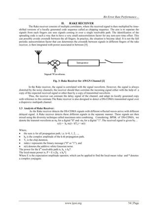 Bit Error Rate Performance…
www.ijesi.org 54 | Page
II. RAKE RECEIVER
The Rake receiver consists of multiple correlators, where the received signal is then multiplied by time-
shifted versions of a locally generated code sequence called as chipping sequence. The aim is to separate the
signals from each fingers can sees signals coming in over a single resolvable path. The identification of the
spreading code is such a way that to have a very small autocorrelation factor for any non-zero time offset. This
can possibly avoids crosstalk between the all fingers. In practice, the situation is become ideal. It is not the full
periodic autocorrelation factor that can determines the crosstalk between signals in different fingers of the rake
receiver, is then integrated with power associated in between [4].
Fig. 3: Rake Receiver for AWGN Channel [2]
In the Rake receiver, the signal is correlated with the signal waveform. However, the signal is always
distorted by the noisy channels; the receiver should then correlate the incoming signal either with the help of a
copy of the expected received signal or other than by a copy of transmitted waveform.
Thus, the receiver can estimate the delay signal of the channel, and adapt its locally generated copy
with reference to this estimate.The Rake receiver is also designed to detect a DS-CDMA transmitted signal over
a dispersive multipath channel.
1.3 Analysis of Rake Receiver:
As the Rake receiver detects the DS-CDMA signals with different reflected waves arrive with different
delayed signal. A Rake receiver detects these different signals in the separate manner. These signals are then
mixed using the diversity technique called maximum ratio combining. Considering BPSK of DS-CDMA, we
denote the transmit waveform as m0 for a digital "0" and -m0 for a digital "1". The received signal is given by…
ri(t) = hk mi(t - kTc) + n(t)
Where,
 the sum is for all propagation path, i.e. k=0, 1, 2, ...,
 hk is the complex amplitude of the k-th propagation path,
 Tc is the chip duration,
 index i represents the binary message ("0" or "1"), and
 n(t) denotes the additive white Gaussian noise.
The power for the kth
resolvable path is, hk x hk*.
The local-mean power is, P = E x [hk x hk*]
Where E is the expectation amplitude operator, which can be applied to find the local-mean value and * denotes
a complex conjugate.
 