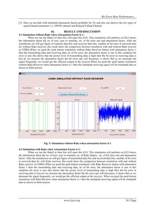 Bit Error Rate Performance…
www.ijesi.org 56 | Page
[3] Here we can deal with unlimited attenuation factors probably for 10, and also can observe the two types of
signal/channel parameter i.e. AWGN channel and Relayed Fading Channel.
III. RESULT AND DISCUSSION
4.1 Simulation without Rake when Attenuation Factor is 1:
When we run the Rake1.m then this will open this GUI, This simulation will perform on GUI shows
the information about the no of user, user to simulate, no. of bit error rate and attenuation factor. After the
simulations we will get figure of transmit data bits and received data bits, number of bit error in received data
for without Rake receiver, this result show the comparison between simulation with and without Rake receiver
in CDMA.When we push the push button simulation without Rake Receiver button with attenuation factor 1
then the transmitting data and receiving data, no of bit error, the attenuation factor is one in this condition bit
error is zero this shows that the power level of transmitting data is high then the bit error in receiving data is
less.As we increase the attenuation factor the bit error rate will decreases, it shows that as we attenuate the
signal frequently, we would get the efficient output at the receiver.When we push the push button simulation
without Rake Receiver when attenuation factor is 1 then the multipath receiving signal will be multipath data as
shown in third session.
Fig. 5: Simulation without Rake when attenuation factor is 1
4.2 Simulation with Rake when Attenuation Factor is 1:
When we run the Rake2.m then this will open this GUI, This simulation will perform on GUI shows
the information about the no. of user, user to simulate, no. of Rake fingers, no. of bit error rate and attenuation
factor. After the simulations we will get figure of transmitted data bits and received data bits, number of bit error
in received data for with Rake receiver, this result show the comparison between simulation with and without
Rake receiver in CDMA.When we push the push button simulation with Rake Receiver button with attenuation
factor 1 then the transmitting data and receiving data, no of bit error, the attenuation factor is one in this
condition bit error is zero this shows that the power level of transmitting data is high then the bit error in
receiving data is less.As we increase the attenuation factor the bit error rate will decreases, it shows that as we
attenuate the signal frequently, we would get the efficient output at the receiver. When we push the push button
simulation with Rake Receiver when attenuation factor is 1 then the multipath receiving signal will be multipath
data as shown in third session.
 