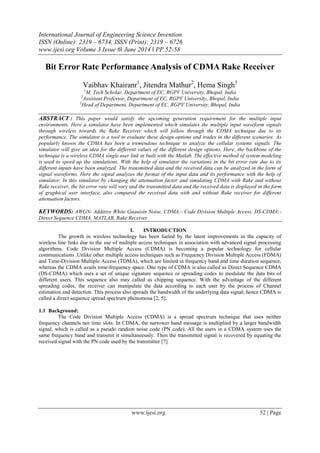 International Journal of Engineering Science Invention
ISSN (Online): 2319 – 6734, ISSN (Print): 2319 – 6726
www.ijesi.org Volume 3 Issue 6ǁ June 2014 ǁ PP.52-58
www.ijesi.org 52 | Page
Bit Error Rate Performance Analysis of CDMA Rake Receiver
Vaibhav Khairanr1
, Jitendra Mathur2
, Hema Singh3
1
M. Tech Scholar, Department of EC, RGPV University, Bhopal, India
2
Assistant Professor, Department of EC, RGPV University, Bhopal, India
3
Head of Department, Department of EC, RGPV University, Bhopal, India
ABSTRACT : This paper would satisfy the upcoming generation requirement for the multiple input
environments. Here a simulator have been implemented which simulates the multiple input waveform signals
through wireless towards the Rake Receiver which will follow through the CDMA technique due to its
performance. The simulator is a tool to evaluate these design options and trades in the different scenarios. As
popularly known the CDMA has been a tremendous technique to analyze the cellular systems signals. The
simulator will give an idea for the different values of the different design options. Here, the backbone of the
technique is a wireless CDMA single user link in built with the Matlab. The effective method of system modeling
is used to speed up the simulations. With the help of simulator the variations in the bit error rate due to its
different inputs have been analyzed. The transmitted data and the received data can be analyzed in the form of
signal waveforms. Here the signal analyzes the format of the input data and its performance with the help of
simulator. In this simulator by changing the attenuation factor and simulating CDMA with Rake and without
Rake receiver, the bit error rate will vary and the transmitted data and the received data is displayed in the form
of graphical user interface, also compared the received data with and without Rake receiver for different
attenuation factors.
KEYWORDS: AWGN- Additive White Guauisin Noise, CDMA:- Code Division Multiple Access, DS-CDMA:-
Direct Sequence CDMA, MATLAB, Rake Receiver.
I. INTRODUCTION
The growth in wireless technology has been fueled by the latest improvements in the capacity of
wireless line links due to the use of multiple access techniques in association with advanced signal processing
algorithms. Code Division Multiple Access (CDMA) is becoming a popular technology for cellular
communications .Unlike other multiple access techniques such as Frequency Division Multiple Access (FDMA)
and Time-Division Multiple Access (TDMA), which are limited in frequency band and time duration sequence,
whereas the CDMA avails time-frequency space. One type of CDMA is also called as Direct Sequence CDMA
(DS-CDMA) which uses a set of unique signature sequence or spreading codes to modulate the data bits of
different users. This sequence also may called as chipping sequence. With the advantage of the different
spreading codes, the receiver can manipulate the data according to each user by the process of Channel
estimation and detection. This process also spreads the bandwidth of the underlying data signal; hence CDMA is
called a direct sequence spread spectrum phenomena [2, 5].
1.1 Background:
The Code Division Multiple Access (CDMA) is a spread spectrum technique that uses neither
frequency channels nor time slots. In CDMA, the narrower band message is multiplied by a larger bandwidth
signal, which is called as a pseudo random noise code (PN code). All the users in a CDMA system uses the
same frequency band and transmit it simultaneously. Then the transmitted signal is recovered by equating the
received signal with the PN code used by the transmitter [7].
 