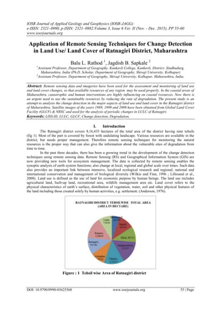 IOSR Journal of Applied Geology and Geophysics (IOSR-JAGG)
e-ISSN: 2321–0990, p-ISSN: 2321–0982.Volume 3, Issue 6 Ver. II (Nov. - Dec. 2015), PP 55-60
www.iosrjournals.org
DOI: 10.9790/0990-03625560 www.iosrjournals.org 55 | Page
Application of Remote Sensing Techniques for Change Detection
in Land Use/ Land Cover of Ratnagiri District, Maharashtra
Balu L. Rathod 1
, Jagdish B. Sapkale 2
1
Assistant Professor, Department of Geography, Kankavli College, Kankavli, District- Sindhudurg,
Maharashtra, India (Ph.D. Scholar, Department of Geography, Shivaji University, Kolhapur)
2
Assistant Professor, Department of Geography, Shivaji University, Kolhapur, Maharashtra, India.
Abstract: Remote sensing data and imageries have been used for the assessment and monitoring of land use
and land cover changes, so that available resources of any region may be used properly. In the coastal areas of
Maharashtra, catastrophic and human interventions are highly influencing on coastal resources. Now there is
an urgent need to use the sustainable resources by reducing the rate of degradation. The present study is an
attempt to analysis the change detection in the major aspects of land use and land cover in the Ratnagiri district
of Maharashtra. Satellite images of the years 1989, 1999 and 2009 have been obtained from Global Land Cover
Facility (GLCF) & NRSC and used for the analysis of periodic changes in LULC of Ratnagiri.
Keywords: LISS-III, LULC, GLCF, Change detection, Degradation,
I. Introduction
The Ratnagiri district covers 8,16,433 hectares of the total area of the district having nine tehsils
(fig 1). Most of the part is covered by forest with undulating landscape. Various resources are available in the
district, but needs proper management. Therefore remote sensing techniques for monitoring the natural
resources is the proper way that can also give the information about the vulnerable sites of degradation from
time to time.
In the past three decades, there has been a growing trend in the development of the change detection
techniques using remote sensing data. Remote Sensing (RS) and Geographical Information System (GIS) are
now providing new tools for ecosystem management. The data is collected by remote sensing enables the
synoptic analysis of earth system functions; also change at local, regional and global scale over times. Such data
also provides an important link between intensive, localized ecological research and regional, national and
international conservation and management of biological diversity (Wilkie and Finn, 1996 ; Lillesand et al.,
2008). Land use is defined as the use of land for economic purpose by human beings. The land use includes
agricultural land, built-up land, recreational area, wildlife management area etc. Land cover refers to the
physical characteristics of earth‟s surface, distribution of vegetation, water, soil and other physical features of
the land including those created solely by human activities, e.g. settlement. (Anderson, 1976).
Figure : 1 Tehsil wise Area of Ratnagiri district
 