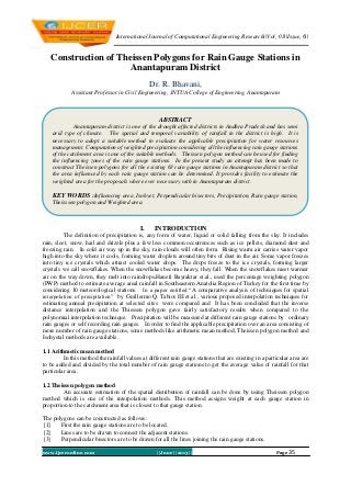 International Journal of Computational Engineering Research||Vol, 03||Issue, 6||
www.ijceronline.com ||June ||2013|| Page 35
Construction of Theissen Polygons for Rain Gauge Stations in
Anantapuram District
Dr. R. Bhavani,
Assistant Professor in Civil Engineering, JNTUA College of Engineering, Anantapuram
I. INTRODUCTION
The definition of precipitation is, any form of water, liquid or solid falling from the sky. It includes
rain, sleet, snow, hail and drizzle plus a few less common occurrences such as ice pellets, diamond dust and
freezing rain. In cold air way up in the sky, rain clouds will often form. Rising warm air carries water vapor
high into the sky where it cools, forming water droplets around tiny bits of dust in the air. Some vapor freezes
into tiny ice crystals which attract cooled water drops. The drops freeze to the ice crystals, forming larger
crystals we call snowflakes. When the snowflakes become heavy, they fall. When the snowflakes meet warmer
air on the way down, they melt into raindrops.Hanefi Bayraktar et.al., used the percentage weighting polygon
(PWP) method to estimate average areal rainfall in Southeastern Anatolia Region of Turkey for the first time by
considering 10 meteorological stations. In a paper entitled “A comparative analysis of techniques for spatial
interpolation of precipitation” by Guillermo Q. Tabios III et.al., various proposed interpolation techniques for
estimating annual precipitation at selected sites were compared and It has been concluded that the inverse
distance interpolation and the Thiessen polygon gave fairly satisfactory results when compared to the
polynomial interpolation technique. Precipitation will be measured at different rain gauge stations by ordinary
rain gauges or self recording rain gauges. In order to find the applicable precipitation over an area consisting of
more number of rain gauge stations, some methods like arithmetic mean method, Theissen polygon method and
Isohyetal methods are available.
1.1 Arithmetic mean method
In this method the rainfall values at different rain gauge stations that are existing in a particular area are
to be added and divided by the total number of rain gauge stations to get the average value of rainfall for that
particular area.
1.2 Theissen polygon method
An accurate estimation of the spatial distribution of rainfall can be done by using Theissen polygon
method which is one of the interpolation methods. This method assigns weight at each gauge station in
proportion to the catchment area that is closest to that gauge station.
The polygons can be constructed as follows:
[1] First the rain gauge stations are to be located.
[2] Lines are to be drawn to connect the adjacent stations.
[3] Perpendicular bisectors are to be drawn for all the lines joining the rain gauge stations.
ABSTRACT
Anantapuram district is one of the drought affected districts in Andhra Pradesh and has semi
arid type of climate. The spatial and temporal variability of rainfall in the district is high. It is
necessary to adopt a suitable method to evaluate the applicable precipitation for water resources
management. Computation of weighted precipitation considering all the influencing rain gauge stations
of the catchment area is one of the suitable methods. Theissen polygon method can be used for finding
the influencing zones of the rain gauge stations. In the present study an attempt has been made to
construct Theissen polygons for all the existing 63 rain gauge stations in Anantapuram district so that
the area influenced by each rain gauge station can be determined. It provides facility to estimate the
weighted area for the proposals where ever necessary with in Anantapuram district.
KEY WORDS :Influencing area, Isohyet, Perpendicular bisectors, Precipitation, Rain gauge station,
Theisssen polygon and Weighted area.
 