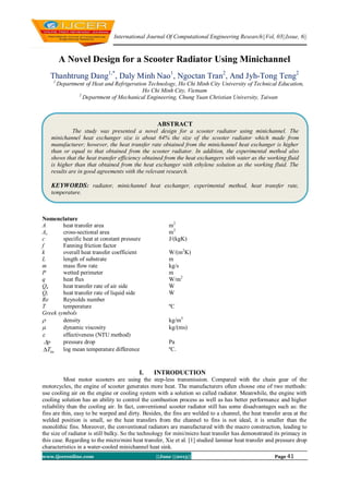International Journal Of Computational Engineering Research||Vol, 03||Issue, 6||
www.ijceronline.com ||June ||2013|| Page 41
A Novel Design for a Scooter Radiator Using Minichannel
Thanhtrung Dang1,*
, Daly Minh Nao1
, Ngoctan Tran2
, And Jyh-Tong Teng2
1
Department of Heat and Refrigeration Technology, Ho Chi Minh City University of Technical Education,
Ho Chi Minh City, Vietnam
2
Department of Mechanical Engineering, Chung Yuan Christian University, Taiwan
Nomenclature
A heat transfer area m2
Ac cross-sectional area m2
c specific heat at constant pressure J/(kgK)
f Fanning friction factor
k overall heat transfer coefficient W/(m2
K)
L length of substrate m
m mass flow rate kg/s
P wetted perimeter m
q heat flux W/m2
Qa heat transfer rate of air side W
Ql heat transfer rate of liquid side W
Re Reynolds number
T temperature ºC
Greek symbols
 density kg/m3
 dynamic viscosity kg/(ms)
 effectiveness (NTU method)
p pressure drop Pa
lmT log mean temperature difference ºC.
I. INTRODUCTION
Most motor scooters are using the step-less transmission. Compared with the chain gear of the
motorcycles, the engine of scooter generates more heat. The manufacturers often choose one of two methods:
use cooling air on the engine or cooling system with a solution so called radiator. Meanwhile, the engine with
cooling solution has an ability to control the combustion process as well as has better performance and higher
reliability than the cooling air. In fact, conventional scooter radiator still has some disadvantages such as: the
fins are thin, easy to be warped and dirty. Besides, the fins are welded to a channel, the heat transfer area at the
welded position is small, so the heat transfers from the channel to fins is not ideal, it is smaller than the
monolithic fins. Moreover, the conventional radiators are manufactured with the macro construction, leading to
the size of radiator is still bulky. So the technology for mini/micro heat transfer has demonstrated its primacy in
this case. Regarding to the micro/mini heat transfer, Xie et al. [1] studied laminar heat transfer and pressure drop
characteristics in a water-cooled minichannel heat sink.
ABSTRACT
The study was presented a novel design for a scooter radiator using minichannel. The
minichannel heat exchanger size is about 64% the size of the scooter radiator which made from
manufacturer; however, the heat transfer rate obtained from the minichannel heat exchanger is higher
than or equal to that obtained from the scooter radiator. In addition, the experimental method also
shows that the heat transfer efficiency obtained from the heat exchangers with water as the working fluid
is higher than that obtained from the heat exchanger with ethylene solution as the working fluid. The
results are in good agreements with the relevant research.
KEYWORDS: radiator, minichannel heat exchanger, experimental method, heat transfer rate,
temperature.
 