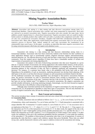 IOSR Journal of Computer Engineering (IOSRJCE)
ISSN: 2278-0661 Volume 3, Issue 6 (Sep-Oct. 2012), PP 43-47
www.iosrjournals.org

                           Mining Negative Association Rules
                                                Tushar Mani
                            Ph.D. (CSE), NIMS University, Jaipur (Rajasthan), India

Abstract: Association rule mining is a data mining task that discovers associations among items in a
transactional database. Typical association rules consider only items enumerated in transactions. Such rules
are referred to as positive association rules. Negative association rules also consider the same items, but in
addition consider negated items (i.e. absent from transactions). Negative association rules are useful in market-
basket analysis to identify products that conflict with each other or products that complement each other. They
are also very convenient for associative classifiers, classifiers that build their classification model based on
association rules. Many other applications would benefit from negative association rules if it was not for the
expensive process to discover them. Indeed, mining for such rules necessitates the examination of an
exponentially large search space. In this paper, we propose an algorithm that mines negative association rules
by using conviction measure which does not require extra database scans.

                                              I.        Introduction
          Association rule mining is a data mining task that discovers relationships among items in a
transactional database. Association rules have been extensively studied in the literature for their usefulness in
many application domains such as recommender systems, diagnosis decisions support, telecommunication,
intrusion detection, etc. The efficient discovery of such rules has been a major focus in the data mining research
community. From the original apriori algorithm [1] there have been a remarkable number of variants and
improvements of association rule mining algorithms [2].
          Association rule analysis is the task of discovering association rules that occur frequently in a given
data set. A typical example of association rule mining application is the market basket analysis. In this process,
the behaviour of the customers is studied when buying different products in a shopping store. The discovery of
interesting patterns in this collection of data can lead to important marketing and management strategic
decisions. For instance, if a customer buys bread, what is the probability that he/she buys milk as well?
Depending on the probability of such an association, marketing personnel can develop better planning of the
shelf space in the store or can base their discount strategies on such associations/correlations found in the data.
All the traditional association rule mining algorithms were developed to find positive associations between
items. By positive associations we refer to associations between items existing in transactions (i.e. items
bought). What about associations of the type: “customers that buy Coke do not buy Pepsi” or “customers that
buy juice do not buy bottled water”? In addition to the positive associations, the negative association can
provide valuable information, in devising marketing strategies. Interestingly, very few have focused on negative
association rules due to the difficulty in discovering these rules.
          Although some researchers pointed out the importance of negative associations [3], only few groups of
researchers [4], [5], [6] proposed an algorithm to mine these types of associations. This not only illustrates the
novelty of negative association rules, but also the challenge in discovering them.

                               II.         Basic Concept and terminology
This section introduces basic concept of association rules and some related work on negative association rules.
2.1 Association Rules
         Formally, association rules are defined as follows: Let I = {i1, i2,…,in} be a set of items. Let D be a set
of transactions, where each transaction T is a set of items such that T ⊆ Each transaction is associated with a
                                                                          I.
unique identifier TID. A transaction T is said to contain X, a set of items in I, if X ⊆ An association rule is
                                                                                         T.
an implication of the form “X -> where X ⊆ Y ⊆ and X ∩ Y = Φ. The rule X -> has support s in
                                    Y”,              I;       I,                                 Y
the transaction set D if s% of the transactions in D contain X U Y. In other words, the support of the rule is the
probability that X and Y hold together among all the possible presented cases. It is said that the rule X ->     Y
holds in the transaction set D with confidence c if c% of transactions in D that contain X also contain Y. In other
words, the confidence of the rule is the conditional probability that the consequent Y is true under the condition
of the antecedent X. The problem of discovering all association rules from a set of transactions D consists of
generating the rules that have a support and confidence greater than given thresholds. These rules are called
strong rules, and the framework is known as the support-confidence framework for association rule mining.

                                             www.iosrjournals.org                                         43 | Page
 