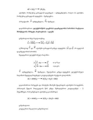 4P + 5O2                2P2O 5

  ატომები, რომლებიც განიცდიან დაჟანგვას – აღმდგენლებია, ხოლო ის ატომები,
რომლებიც განიცდიან აღდგენას – მჟანგავებია.

                    0                        0
  ამ რეაქციაში P აღმდგენელია, O2 მჟანგავი.


  დავიმახსოვროთ: ელექტრონების გაცემისას დაჟანგულობის ხარისხის რიცხვითი
მნიშვნელობა იზრდება, მიერთებისას - იკლებს


  განვიხილოთ სხვა მაგალითებიც:
            0       +1+5 -2         +4 -2    +1 -2    +2 -2
            C + HNO3                CO2 + H2O + NO
                0        +5
                                                        +1   -2
  აქ მხოლოდ C და N ატომები განიცდიან ჟანგვა-აღდგენას. ( H და O არ იცვლიან
დაჟანგულობის ხარისხს)

  შევადგინოთ ელექტრონული ბალანსი:


                               0                 +4
                         3 C - 4e                C       daJangva
                               +5                +2
                         4     N + 3e            N       aRdgena

   0                      +5
  C აღმდგენელია, N მჟანგავია. შევიტანოთ ჟანგვა-აღდგენის ელექტრონული

ბალანსის შედეგად მიღებული კოეფიციენტები რეაქციის ტოლობაში.

            3C + 4HNO3                  3CO2 + H2 O + 4NO


  გავათანაბროთ მარჯვენა და მარცხენა მხარეში წყალბადის ატომების რაოდენობა.
ამისათვის წყლის მოლეკულის წინ უნდა შემოვიტანოთ კოეფიციენტი – 2.
(შევამჩნევთ, რომ ჟანგბადის ატომებიც გათანაბრდა)


            3C + 4HNO3                  3CO2 + 2H2O + 4NO



  განვიხილოთ:
  კიდევ ერთი მაგალითი განვიხილოთ.
 