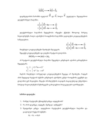 +1 +5 -2          +1 -1   0
                            KClO3           KCl + O2
                                            +5      -2   +1
  დაჟანგულობის ხარისხს იცვლიან Cl და O , ხოლო K უცვლელია. შევადგინოთ
ელექტრონული ბალანსი.
                                   +5               -1
                        3     2   Cl + 6e           Cl
                                     -2              0
                        1     6   2O - 4e           O2

  ელექტრონული ბალანსის შედგენისას ინდექსი ეწერება მხოლოდ                      მარტივ
ნივთიერებებს, ხოლო ატომების რაოდენობას ბალანსში ვატოლებთ კოეფიციენტების
საშუალებით.
                                                                    +5          -1
                                                              2 4   Cl + 6e     Cl
                                                                     -2         0
                                                              3 6   2O - 4e     O2
  მიღებული კოეფიციენტები შეიძლება შეიკვეცოს.
  შეგავქვს კოეფიციენტები და ვიღებთ რეაქციის ტოლობას.
              2KClO3          2KCl + 3O2

  ამ რეაქციის ელექტრონული ბალანსი შეგვეძლო ჟანგბადის ატომის გამოყენებით
შეგვედგინა.
         1     2   Cl + 6e Cl-1
                      +5


         3     6    O -2 -2e  O0
  მაგრამ, მიღებული პირველადი კოეფიციენტების შეკვეცა არ შეიძლება, რადგან
ამის შედეგად რეაქციის სქემაში ჟანგბადის ატომების კენტი რაოდენობა გვექნება და
ტოლობას ვერ მივიღებთ. მსგავსი პრობლემების თავიდან ასაცილებლად უმჯობესია
მარტივი ნივთიერებების შემთხვევაში გამოვიყენოთ მოლეკულური ფორმულები.




  საშინაო დავალება:


  1. რომელ რეაქციებს უწოდებენ ჟანგვა-აღდგენითს?
  2. რა არის დაჟანგვა, აღდგენა, მჟანგავი, აღმდგენი?
  3. შეადგინეთ ჟანგვა- აღდგენითი რეაქციების ელექტრონული ბალანსი და
     გაატოლეთ რექციის სქემები.
              H2 + O2  H2O
 