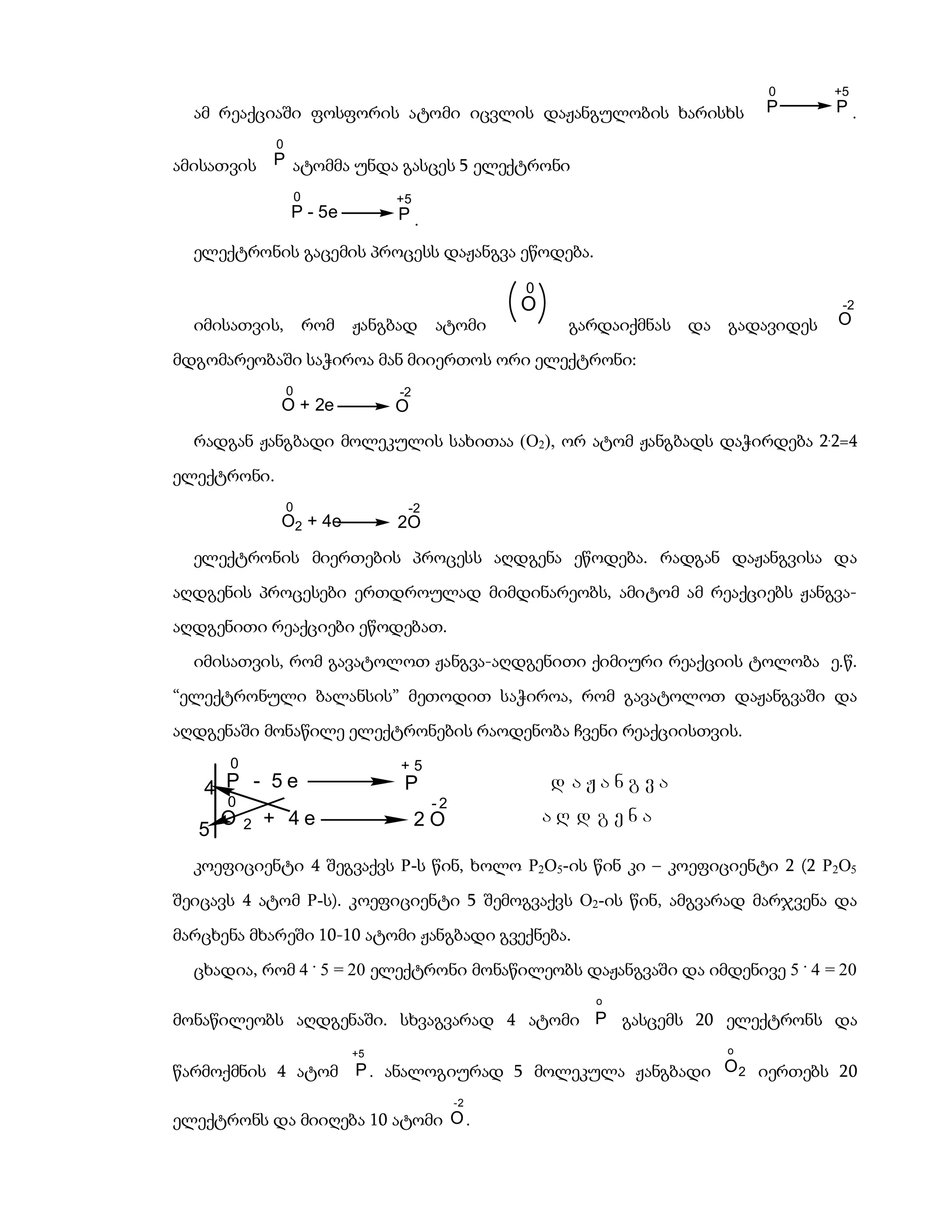 0       +5
  ამ რეაქციაში ფოსფორის ატომი იცვლის დაჟანგულობის ხარისხს                       P       P.

                0
ამისათვის P ატომმა უნდა გასცეს 5 ელექტრონი
                        0              +5
                    P - 5e             P.

  ელექტრონის გაცემის პროცესს დაჟანგვა ეწოდება.

                                                       0
                                                       O                                 -2
  იმისათვის,                რომ   ჟანგბად    ატომი           გარდაიქმნას და გადავიდეს   O

მდგომარეობაში საჭიროა მან მიიერთოს ორი ელექტრონი:
                    0                  -2
                O + 2e                 O
  რადგან ჟანგბადი მოლეკულის სახითაა (O2), ორ ატომ ჟანგბადს დაჭირდება 2.2=4
ელექტრონი.
                    0                   -2
                O2 + 4e                2O

  ელექტრონის მიერთების პროცესს აღდგენა ეწოდება. რადგან დაჟანგვისა და
აღდგენის პროცესები ერთდროულად მიმდინარეობს, ამიტომ ამ რეაქციებს ჟანგვა-
აღდგენითი რეაქციები ეწოდებათ.
  იმისათვის, რომ გავატოლოთ ჟანგვა-აღდგენითი ქიმიური რეაქციის ტოლობა ე.წ.
“ელექტრონული ბალანსის” მეთოდით საჭიროა, რომ გავატოლოთ დაჟანგვაში და
აღდგენაში მონაწილე ელექტრონების რაოდენობა ჩვენი რეაქციისთვის.
       0                               +5
   4 P - 5e                             P                  d aJangva
       0                                     -2
       O   2   + 4e                         2O             aR d gena
   5
  კოეფიციენტი 4 შეგვაქვს P-ს წინ, ხოლო P2O5-ის წინ კი – კოეფიციენტი 2 (2 P2O5
შეიცავს 4 ატომ P-ს). კოეფიციენტი 5 შემოგვაქვს O2-ის წინ, ამგვარად მარჯვენა და
მარცხენა მხარეში 10-10 ატომი ჟანგბადი გვექნება.
  ცხადია, რომ 4 . 5 = 20 ელექტრონი მონაწილეობს დაჟანგვაში და იმდენივე 5 . 4 = 20
                                                               o
მონაწილეობს აღდგენაში. სხვაგვარად 4 ატომი P გასცემს 20 ელექტრონს და
                                  +5                                        o

წარმოქმნის 4 ატომ P . ანალოგიურად 5 მოლეკულა ჟანგბადი O 2 იერთებს 20
                                                  -2
ელექტრონს და მიიღება 10 ატომი O .
 