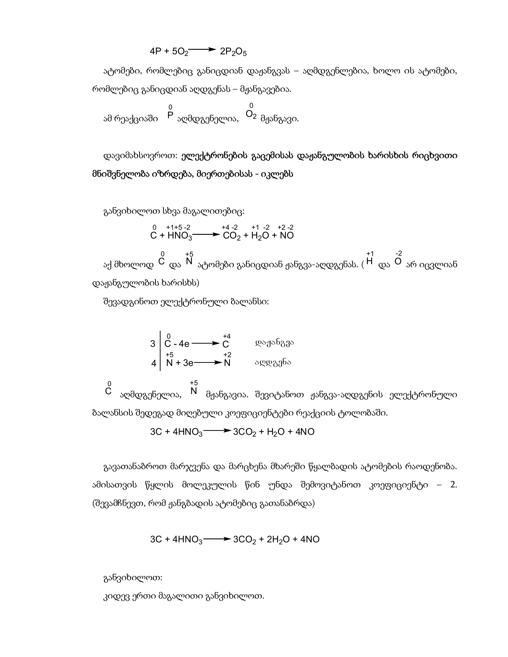4P + 5O2            2P2O 5

  ატომები, რომლებიც განიცდიან დაჟანგვას – აღმდგენლებია, ხოლო ის ატომები,
რომლებიც განიცდიან აღდგენას – მჟანგავებია.
                     0                   0
  ამ რეაქციაში       P აღმდგენელია, O2 მჟანგავი.



  დავიმახსოვროთ: ელექტრონების გაცემისას დაჟანგულობის ხარისხის რიცხვითი
მნიშვნელობა იზრდება, მიერთებისას - იკლებს


  განვიხილოთ სხვა მაგალითებიც:
            0        +1+5 -2    +4 -2    +1 -2   +2 -2
            C + HNO3            CO2 + H2O + NO
                 0        +5                             +1   -2
  აქ მხოლოდ C და N ატომები განიცდიან ჟანგვა-აღდგენას. ( H და O არ იცვლიან
დაჟანგულობის ხარისხს)

  შევადგინოთ ელექტრონული ბალანსი:


                     0          +4
            3 C - 4e            C            daJangva
                     +5         +2
            4        N + 3e     N            aRdgena

   0                       +5
  C აღმდგენელია, N მჟანგავია. შევიტანოთ ჟანგვა-აღდგენის ელექტრონული

ბალანსის შედეგად მიღებული კოეფიციენტები რეაქციის ტოლობაში.

            3C + 4HNO3               3CO2 + H2 O + 4NO


  გავათანაბროთ მარჯვენა და მარცხენა მხარეში წყალბადის ატომების რაოდენობა.
ამისათვის წყლის მოლეკულის წინ უნდა შემოვიტანოთ კოეფიციენტი – 2.
(შევამჩნევთ, რომ ჟანგბადის ატომებიც გათანაბრდა)


            3C + 4HNO3               3CO2 + 2H2O + 4NO



  განვიხილოთ:
  კიდევ ერთი მაგალითი განვიხილოთ.
 
