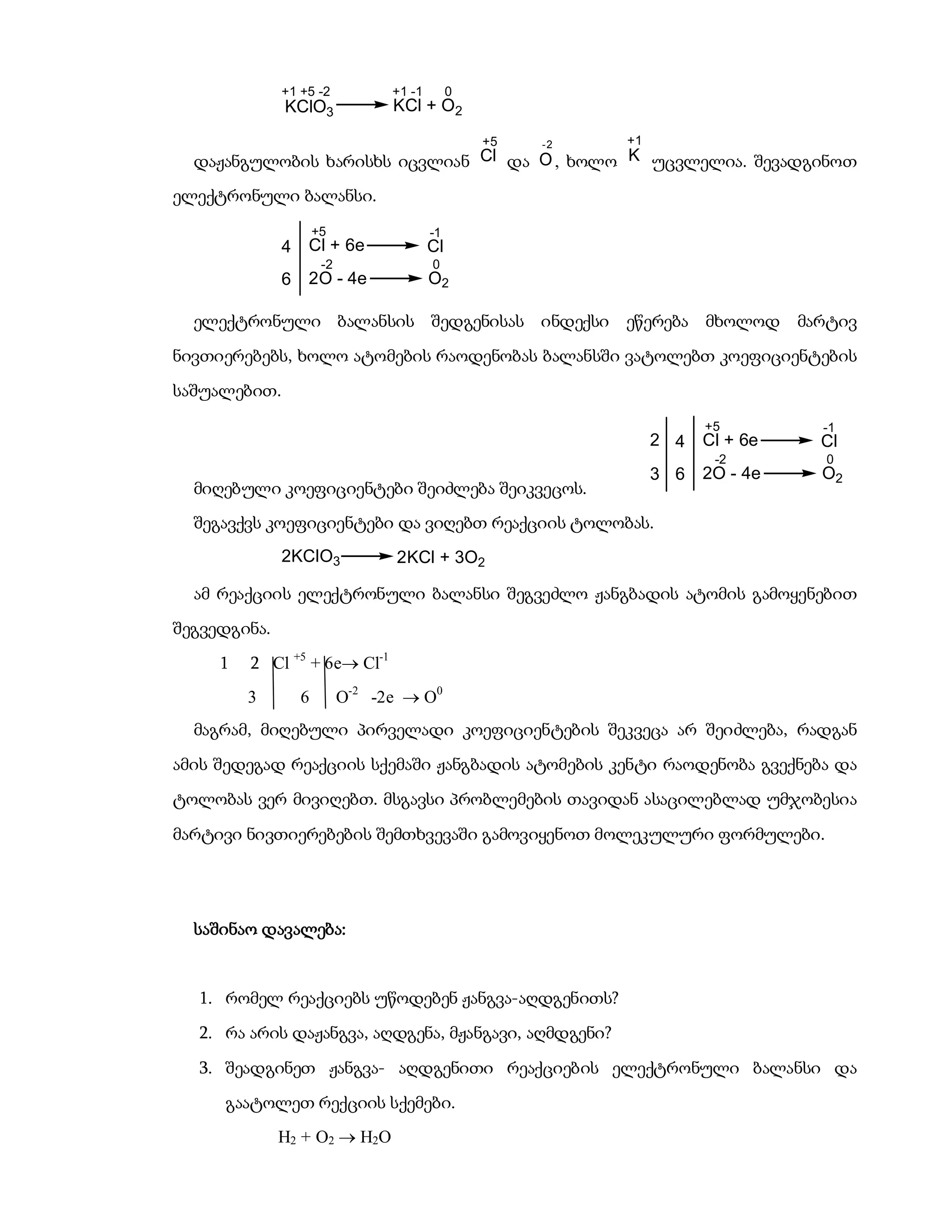 +1 +5 -2            +1 -1        0
              KClO3               KCl + O2
                                                   +5   -2   +1
  დაჟანგულობის ხარისხს იცვლიან Cl და O , ხოლო K უცვლელია. შევადგინოთ
ელექტრონული ბალანსი.
                      +5                  -1
              4   Cl + 6e                 Cl
                       -2                 0
              6   2O - 4e                 O2

  ელექტრონული ბალანსის შედგენისას ინდექსი ეწერება მხოლოდ                          მარტივ
ნივთიერებებს, ხოლო ატომების რაოდენობას ბალანსში ვატოლებთ კოეფიციენტების
საშუალებით.
                                                                        +5          -1
                                                                  2 4   Cl + 6e     Cl
                                                                         -2         0
                                                                  3 6   2O - 4e     O2
  მიღებული კოეფიციენტები შეიძლება შეიკვეცოს.
  შეგავქვს კოეფიციენტები და ვიღებთ რეაქციის ტოლობას.
              2KClO3              2KCl + 3O2

  ამ რეაქციის ელექტრონული ბალანსი შეგვეძლო ჟანგბადის ატომის გამოყენებით
შეგვედგინა.
     1   2 Cl +5 + 6e Cl-1
         3        6         O-2 -2e  O0
  მაგრამ, მიღებული პირველადი კოეფიციენტების შეკვეცა არ შეიძლება, რადგან
ამის შედეგად რეაქციის სქემაში ჟანგბადის ატომების კენტი რაოდენობა გვექნება და
ტოლობას ვერ მივიღებთ. მსგავსი პრობლემების თავიდან ასაცილებლად უმჯობესია
მარტივი ნივთიერებების შემთხვევაში გამოვიყენოთ მოლეკულური ფორმულები.




  საშინაო დავალება:


  1. რომელ რეაქციებს უწოდებენ ჟანგვა-აღდგენითს?
  2. რა არის დაჟანგვა, აღდგენა, მჟანგავი, აღმდგენი?
  3. შეადგინეთ ჟანგვა- აღდგენითი რეაქციების ელექტრონული ბალანსი და
     გაატოლეთ რექციის სქემები.
              H2 + O2  H2O
 
