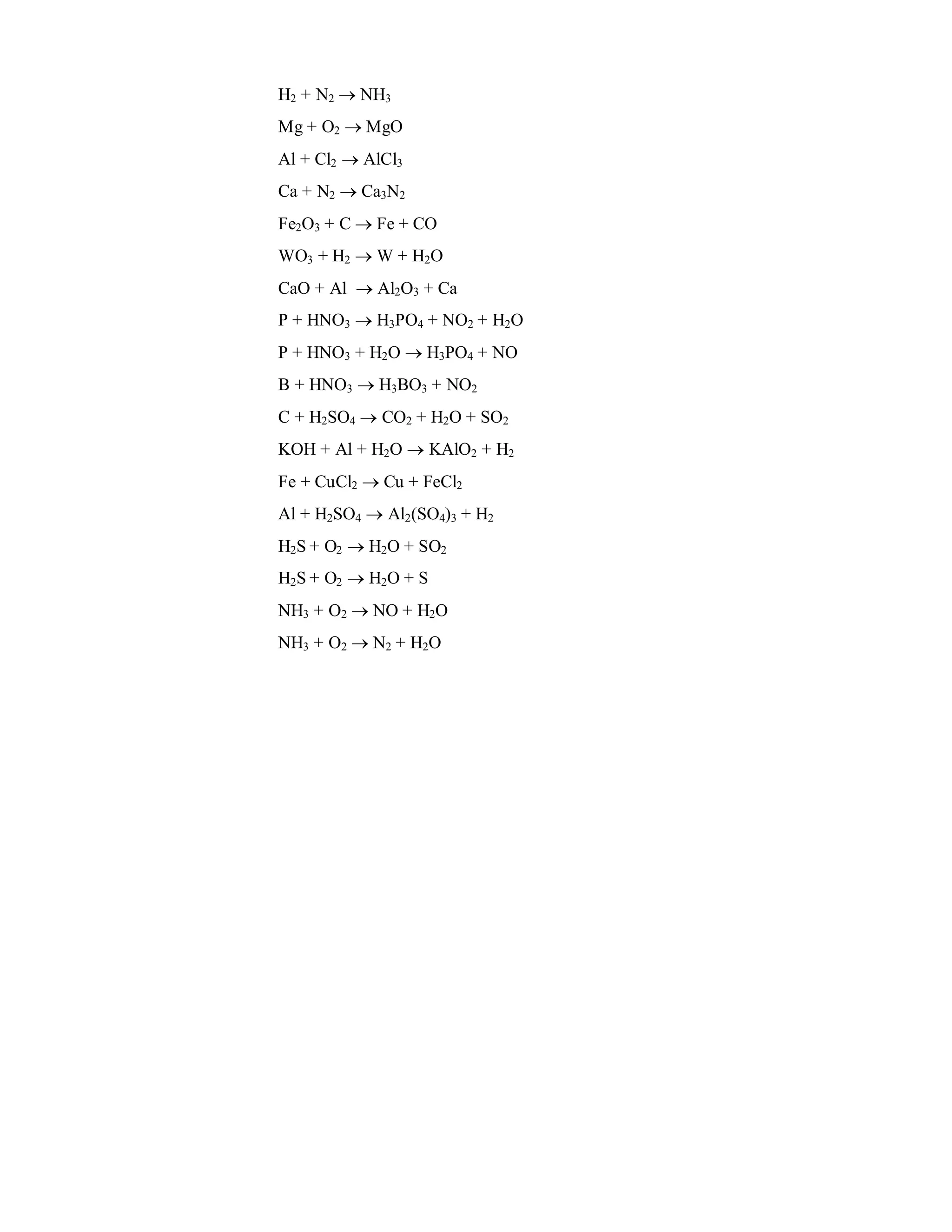 H2 + N2  NH3
Mg + O2  MgO
Al + Cl2  AlCl3
Ca + N2  Ca3N2
Fe2O3 + C  Fe + CO
WO3 + H2  W + H2O
CaO + Al  Al2O3 + Ca
P + HNO3  H3PO4 + NO2 + H2O
P + HNO3 + H2O  H3PO4 + NO
B + HNO3  H3BO3 + NO2
C + H2SO4  CO2 + H2O + SO2
KOH + Al + H2O  KAlO2 + H2
Fe + CuCl2  Cu + FeCl2
Al + H2SO4  Al2(SO4)3 + H2
H2S + O2  H2O + SO2
H2S + O2  H2O + S
NH3 + O2  NO + H2O
NH3 + O2  N2 + H2O
 