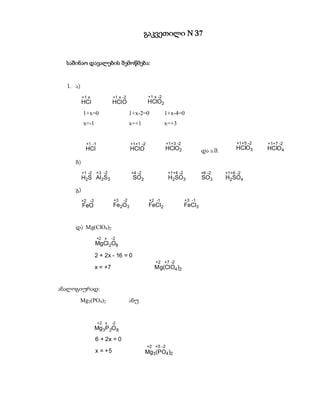 გაკვეთილი N 37


  საშინაო დავალების შემოწმება:


  1. ა)
          +1 x             +1 x -2              +1 x -2
          HCl              HCl O                HClO2
           1+x=0                      1+x-2=0             1+x-4=0
           x=-1                       x=+1                x=+3


            +1 -1                     +1+1 -2              +1+3 -2                         +1+5 -2   +1+7 -2
           HCl                        HClO                HClO2              და ა.შ.       HClO3     HClO4

     ბ)
          +1 -2   +3 -2               +4 -2                +1+4 -2           +6 -2     +1+6 -2
          H2S Al2S3                    SO2                 H2SO3             SO3       H2SO4

     გ)
          +2 -2             +3   -2             +2 -1                +3 -1
          FeO               Fe2O3               FeCl2                FeCl3


     დ) Mg(ClO4)2
                    +2 x   -2
                  MgCl 2O8

                  2 + 2x - 16 = 0
                                                   +2 +7 -2
                  x = +7                           Mg(ClO4 )2


ანალოგიურად:
          Mg3(PO4)2                   ანუ


                    +2 x   -2
                  Mg3P 2O 8
                  6 + 2x = 0
                                                +2 +5 -2
                  x = +5                      Mg3 (PO4 )2
 