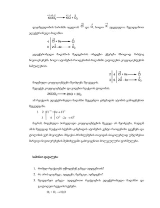 +1 +5 -2            +1 -1        0
              KClO3               KCl + O2
                                                   +5   -2   +1
  დაჟანგულობის ხარისხს იცვლიან Cl და O , ხოლო K უცვლელია. შევადგინოთ
ელექტრონული ბალანსი.
                      +5                  -1
              4   Cl + 6e                 Cl
                       -2                 0
              6   2O - 4e                 O2

  ელექტრონული ბალანსის შედგენისას ინდექსი ეწერება მხოლოდ                          მარტივ
ნივთიერებებს, ხოლო ატომების რაოდენობას ბალანსში ვატოლებთ კოეფიციენტების
საშუალებით.
                                                                        +5          -1
                                                                  2 4   Cl + 6e     Cl
                                                                         -2         0
                                                                  3 6   2O - 4e     O2
  მიღებული კოეფიციენტები შეიძლება შეიკვეცოს.
  შეგავქვს კოეფიციენტები და ვიღებთ რეაქციის ტოლობას.
              2KClO3              2KCl + 3O2

  ამ რეაქციის ელექტრონული ბალანსი შეგვეძლო ჟანგბადის ატომის გამოყენებით
შეგვედგინა.
     1   2 Cl +5 + 6e Cl-1
         3        6         O-2 -2e  O0
  მაგრამ, მიღებული პირველადი კოეფიციენტების შეკვეცა არ შეიძლება, რადგან
ამის შედეგად რეაქციის სქემაში ჟანგბადის ატომების კენტი რაოდენობა გვექნება და
ტოლობას ვერ მივიღებთ. მსგავსი პრობლემების თავიდან ასაცილებლად უმჯობესია
მარტივი ნივთიერებების შემთხვევაში გამოვიყენოთ მოლეკულური ფორმულები.




  საშინაო დავალება:


  1. რომელ რეაქციებს უწოდებენ ჟანგვა-აღდგენითს?
  2. რა არის დაჟანგვა, აღდგენა, მჟანგავი, აღმდგენი?
  3. შეადგინეთ ჟანგვა- აღდგენითი რეაქციების ელექტრონული ბალანსი და
     გაატოლეთ რექციის სქემები.
              H2 + O2  H2O
 