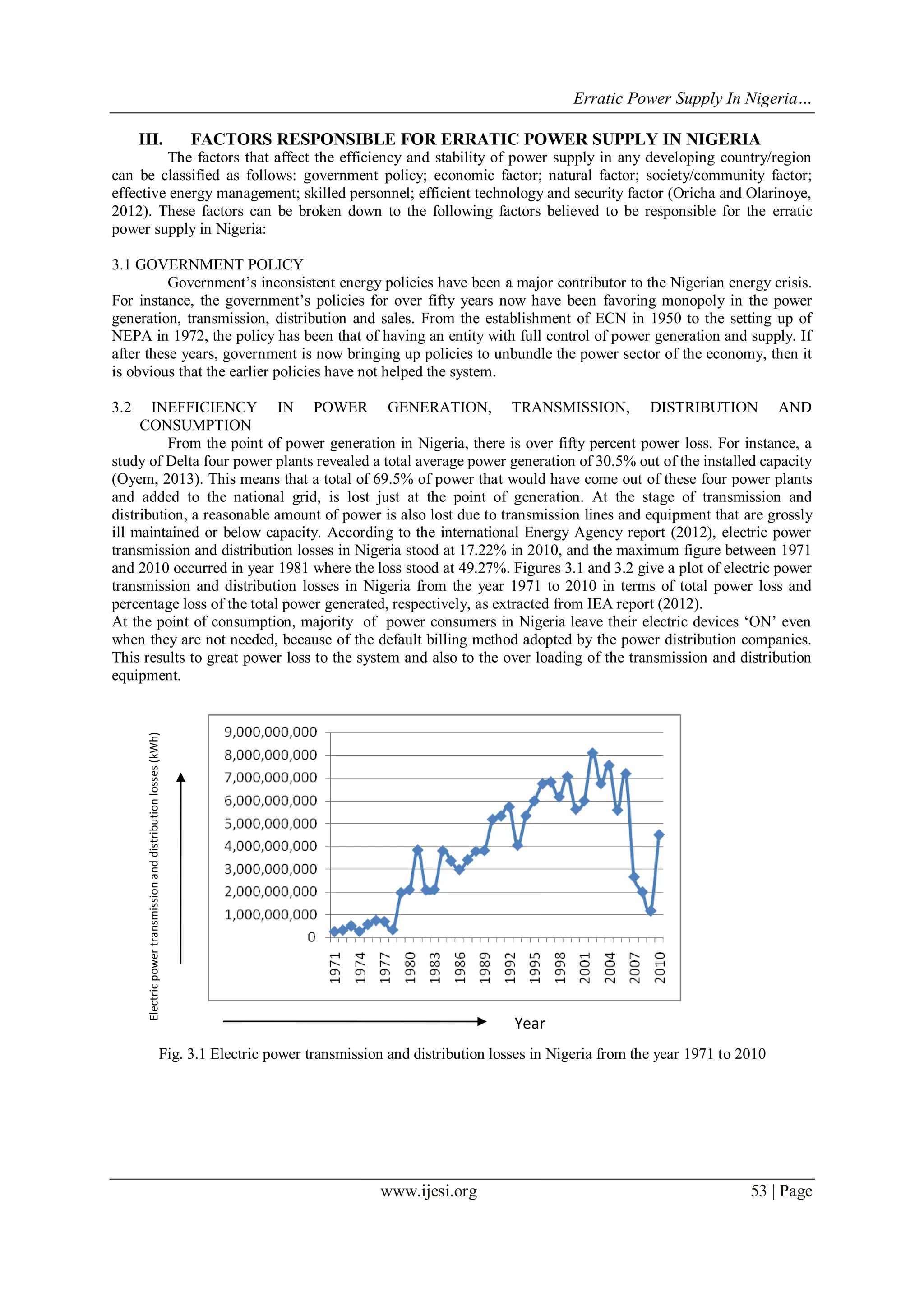 Erratic Power Supply In Nigeria…
www.ijesi.org 53 | Page
III. FACTORS RESPONSIBLE FOR ERRATIC POWER SUPPLY IN NIGERIA
The factors that affect the efficiency and stability of power supply in any developing country/region
can be classified as follows: government policy; economic factor; natural factor; society/community factor;
effective energy management; skilled personnel; efficient technology and security factor (Oricha and Olarinoye,
2012). These factors can be broken down to the following factors believed to be responsible for the erratic
power supply in Nigeria:
3.1 GOVERNMENT POLICY
Government‟s inconsistent energy policies have been a major contributor to the Nigerian energy crisis.
For instance, the government‟s policies for over fifty years now have been favoring monopoly in the power
generation, transmission, distribution and sales. From the establishment of ECN in 1950 to the setting up of
NEPA in 1972, the policy has been that of having an entity with full control of power generation and supply. If
after these years, government is now bringing up policies to unbundle the power sector of the economy, then it
is obvious that the earlier policies have not helped the system.
3.2 INEFFICIENCY IN POWER GENERATION, TRANSMISSION, DISTRIBUTION AND
CONSUMPTION
From the point of power generation in Nigeria, there is over fifty percent power loss. For instance, a
study of Delta four power plants revealed a total average power generation of 30.5% out of the installed capacity
(Oyem, 2013). This means that a total of 69.5% of power that would have come out of these four power plants
and added to the national grid, is lost just at the point of generation. At the stage of transmission and
distribution, a reasonable amount of power is also lost due to transmission lines and equipment that are grossly
ill maintained or below capacity. According to the international Energy Agency report (2012), electric power
transmission and distribution losses in Nigeria stood at 17.22% in 2010, and the maximum figure between 1971
and 2010 occurred in year 1981 where the loss stood at 49.27%. Figures 3.1 and 3.2 give a plot of electric power
transmission and distribution losses in Nigeria from the year 1971 to 2010 in terms of total power loss and
percentage loss of the total power generated, respectively, as extracted from IEA report (2012).
At the point of consumption, majority of power consumers in Nigeria leave their electric devices „ON‟ even
when they are not needed, because of the default billing method adopted by the power distribution companies.
This results to great power loss to the system and also to the over loading of the transmission and distribution
equipment.
Fig. 3.1 Electric power transmission and distribution losses in Nigeria from the year 1971 to 2010
Electricpowertransmissionanddistributionlosses(kWh)
Year
 