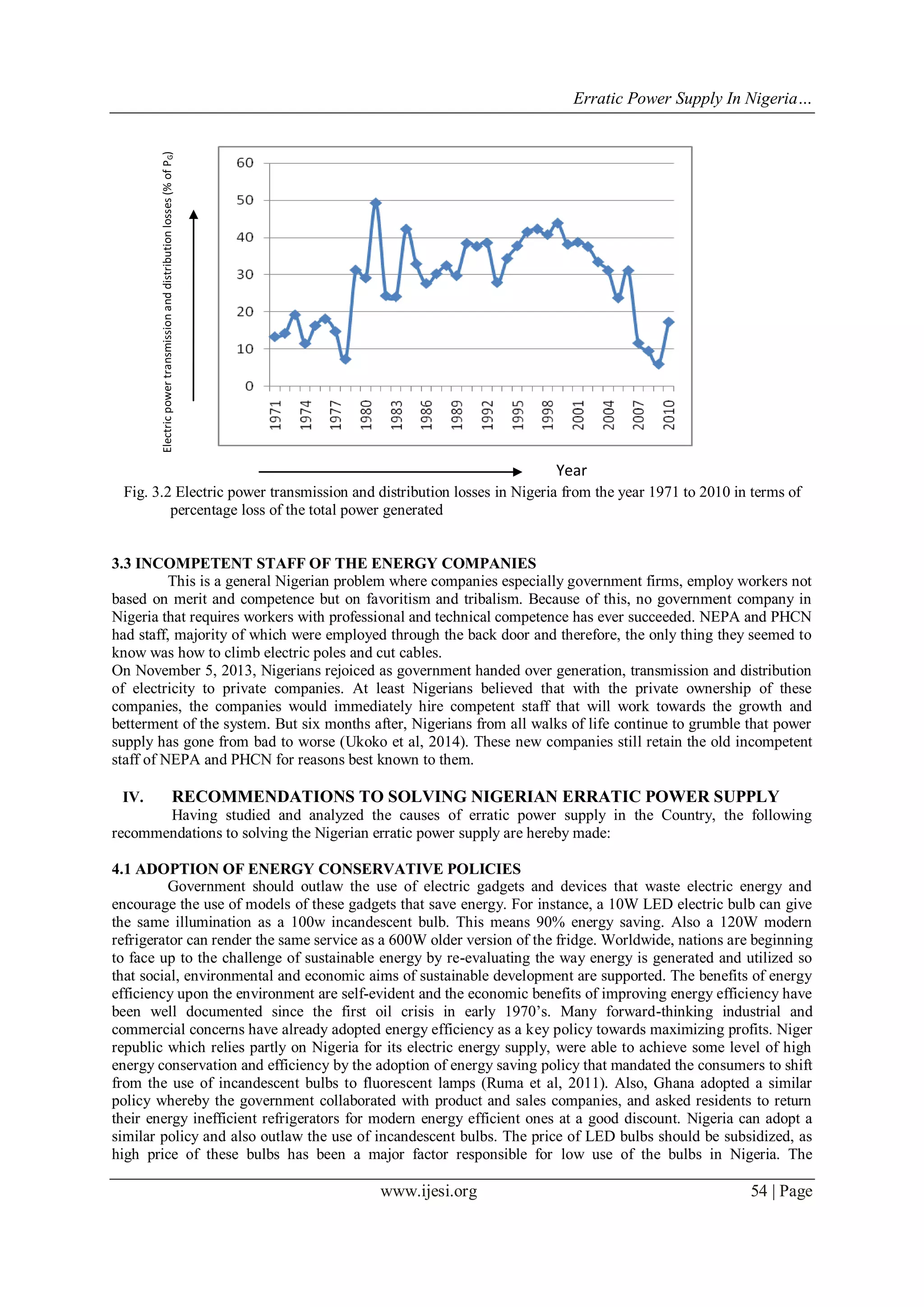 Erratic Power Supply In Nigeria…
www.ijesi.org 54 | Page
Fig. 3.2 Electric power transmission and distribution losses in Nigeria from the year 1971 to 2010 in terms of
percentage loss of the total power generated
3.3 INCOMPETENT STAFF OF THE ENERGY COMPANIES
This is a general Nigerian problem where companies especially government firms, employ workers not
based on merit and competence but on favoritism and tribalism. Because of this, no government company in
Nigeria that requires workers with professional and technical competence has ever succeeded. NEPA and PHCN
had staff, majority of which were employed through the back door and therefore, the only thing they seemed to
know was how to climb electric poles and cut cables.
On November 5, 2013, Nigerians rejoiced as government handed over generation, transmission and distribution
of electricity to private companies. At least Nigerians believed that with the private ownership of these
companies, the companies would immediately hire competent staff that will work towards the growth and
betterment of the system. But six months after, Nigerians from all walks of life continue to grumble that power
supply has gone from bad to worse (Ukoko et al, 2014). These new companies still retain the old incompetent
staff of NEPA and PHCN for reasons best known to them.
IV. RECOMMENDATIONS TO SOLVING NIGERIAN ERRATIC POWER SUPPLY
Having studied and analyzed the causes of erratic power supply in the Country, the following
recommendations to solving the Nigerian erratic power supply are hereby made:
4.1 ADOPTION OF ENERGY CONSERVATIVE POLICIES
Government should outlaw the use of electric gadgets and devices that waste electric energy and
encourage the use of models of these gadgets that save energy. For instance, a 10W LED electric bulb can give
the same illumination as a 100w incandescent bulb. This means 90% energy saving. Also a 120W modern
refrigerator can render the same service as a 600W older version of the fridge. Worldwide, nations are beginning
to face up to the challenge of sustainable energy by re-evaluating the way energy is generated and utilized so
that social, environmental and economic aims of sustainable development are supported. The benefits of energy
efficiency upon the environment are self-evident and the economic benefits of improving energy efficiency have
been well documented since the first oil crisis in early 1970‟s. Many forward-thinking industrial and
commercial concerns have already adopted energy efficiency as a key policy towards maximizing profits. Niger
republic which relies partly on Nigeria for its electric energy supply, were able to achieve some level of high
energy conservation and efficiency by the adoption of energy saving policy that mandated the consumers to shift
from the use of incandescent bulbs to fluorescent lamps (Ruma et al, 2011). Also, Ghana adopted a similar
policy whereby the government collaborated with product and sales companies, and asked residents to return
their energy inefficient refrigerators for modern energy efficient ones at a good discount. Nigeria can adopt a
similar policy and also outlaw the use of incandescent bulbs. The price of LED bulbs should be subsidized, as
high price of these bulbs has been a major factor responsible for low use of the bulbs in Nigeria. The
Electricpowertransmissionanddistributionlosses(%ofPG)
Year
 
