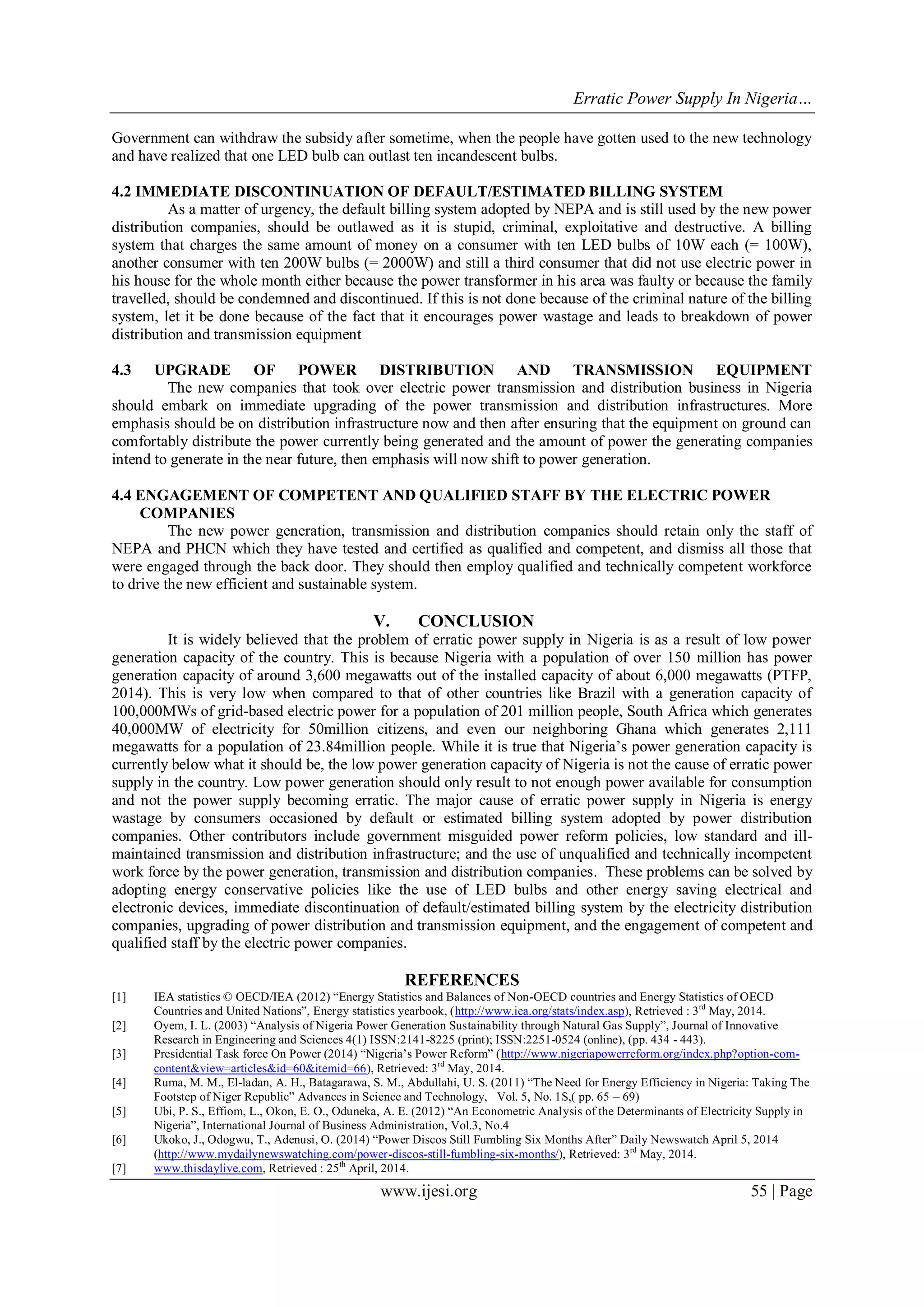 Erratic Power Supply In Nigeria…
www.ijesi.org 55 | Page
Government can withdraw the subsidy after sometime, when the people have gotten used to the new technology
and have realized that one LED bulb can outlast ten incandescent bulbs.
4.2 IMMEDIATE DISCONTINUATION OF DEFAULT/ESTIMATED BILLING SYSTEM
As a matter of urgency, the default billing system adopted by NEPA and is still used by the new power
distribution companies, should be outlawed as it is stupid, criminal, exploitative and destructive. A billing
system that charges the same amount of money on a consumer with ten LED bulbs of 10W each (= 100W),
another consumer with ten 200W bulbs (= 2000W) and still a third consumer that did not use electric power in
his house for the whole month either because the power transformer in his area was faulty or because the family
travelled, should be condemned and discontinued. If this is not done because of the criminal nature of the billing
system, let it be done because of the fact that it encourages power wastage and leads to breakdown of power
distribution and transmission equipment
4.3 UPGRADE OF POWER DISTRIBUTION AND TRANSMISSION EQUIPMENT
The new companies that took over electric power transmission and distribution business in Nigeria
should embark on immediate upgrading of the power transmission and distribution infrastructures. More
emphasis should be on distribution infrastructure now and then after ensuring that the equipment on ground can
comfortably distribute the power currently being generated and the amount of power the generating companies
intend to generate in the near future, then emphasis will now shift to power generation.
4.4 ENGAGEMENT OF COMPETENT AND QUALIFIED STAFF BY THE ELECTRIC POWER
COMPANIES
The new power generation, transmission and distribution companies should retain only the staff of
NEPA and PHCN which they have tested and certified as qualified and competent, and dismiss all those that
were engaged through the back door. They should then employ qualified and technically competent workforce
to drive the new efficient and sustainable system.
V. CONCLUSION
It is widely believed that the problem of erratic power supply in Nigeria is as a result of low power
generation capacity of the country. This is because Nigeria with a population of over 150 million has power
generation capacity of around 3,600 megawatts out of the installed capacity of about 6,000 megawatts (PTFP,
2014). This is very low when compared to that of other countries like Brazil with a generation capacity of
100,000MWs of grid-based electric power for a population of 201 million people, South Africa which generates
40,000MW of electricity for 50million citizens, and even our neighboring Ghana which generates 2,111
megawatts for a population of 23.84million people. While it is true that Nigeria‟s power generation capacity is
currently below what it should be, the low power generation capacity of Nigeria is not the cause of erratic power
supply in the country. Low power generation should only result to not enough power available for consumption
and not the power supply becoming erratic. The major cause of erratic power supply in Nigeria is energy
wastage by consumers occasioned by default or estimated billing system adopted by power distribution
companies. Other contributors include government misguided power reform policies, low standard and ill-
maintained transmission and distribution infrastructure; and the use of unqualified and technically incompetent
work force by the power generation, transmission and distribution companies. These problems can be solved by
adopting energy conservative policies like the use of LED bulbs and other energy saving electrical and
electronic devices, immediate discontinuation of default/estimated billing system by the electricity distribution
companies, upgrading of power distribution and transmission equipment, and the engagement of competent and
qualified staff by the electric power companies.
REFERENCES
[1] IEA statistics © OECD/IEA (2012) “Energy Statistics and Balances of Non-OECD countries and Energy Statistics of OECD
Countries and United Nations”, Energy statistics yearbook, (http://www.iea.org/stats/index.asp), Retrieved : 3rd
May, 2014.
[2] Oyem, I. L. (2003) “Analysis of Nigeria Power Generation Sustainability through Natural Gas Supply”, Journal of Innovative
Research in Engineering and Sciences 4(1) ISSN:2141-8225 (print); ISSN:2251-0524 (online), (pp. 434 - 443).
[3] Presidential Task force On Power (2014) “Nigeria‟s Power Reform” (http://www.nigeriapowerreform.org/index.php?option-com-
content&view=articles&id=60&itemid=66), Retrieved: 3rd
May, 2014.
[4] Ruma, M. M., El-ladan, A. H., Batagarawa, S. M., Abdullahi, U. S. (2011) “The Need for Energy Efficiency in Nigeria: Taking The
Footstep of Niger Republic” Advances in Science and Technology, Vol. 5, No. 1S,( pp. 65 – 69)
[5] Ubi, P. S., Effiom, L., Okon, E. O., Oduneka, A. E. (2012) “An Econometric Analysis of the Determinants of Electricity Supply in
Nigeria”, International Journal of Business Administration, Vol.3, No.4
[6] Ukoko, J., Odogwu, T., Adenusi, O. (2014) “Power Discos Still Fumbling Six Months After” Daily Newswatch April 5, 2014
(http://www.mydailynewswatching.com/power-discos-still-fumbling-six-months/), Retrieved: 3rd
May, 2014.
[7] www.thisdaylive.com, Retrieved : 25th
April, 2014.
 