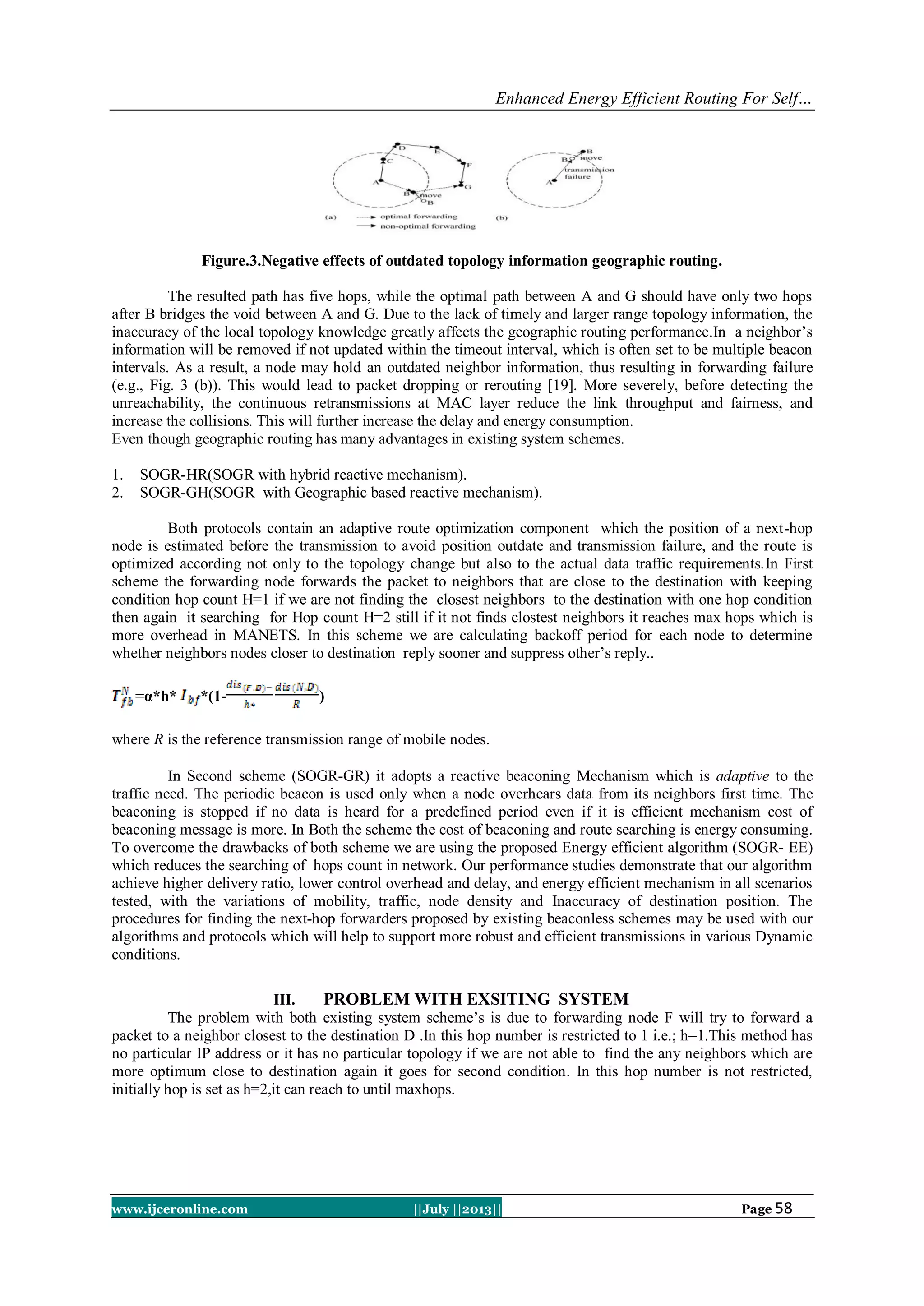 Enhanced Energy Efficient Routing For Self…
www.ijceronline.com ||July ||2013|| Page 58
Figure.3.Negative effects of outdated topology information geographic routing.
The resulted path has five hops, while the optimal path between A and G should have only two hops
after B bridges the void between A and G. Due to the lack of timely and larger range topology information, the
inaccuracy of the local topology knowledge greatly affects the geographic routing performance.In a neighbor’s
information will be removed if not updated within the timeout interval, which is often set to be multiple beacon
intervals. As a result, a node may hold an outdated neighbor information, thus resulting in forwarding failure
(e.g., Fig. 3 (b)). This would lead to packet dropping or rerouting [19]. More severely, before detecting the
unreachability, the continuous retransmissions at MAC layer reduce the link throughput and fairness, and
increase the collisions. This will further increase the delay and energy consumption.
Even though geographic routing has many advantages in existing system schemes.
1. SOGR-HR(SOGR with hybrid reactive mechanism).
2. SOGR-GH(SOGR with Geographic based reactive mechanism).
Both protocols contain an adaptive route optimization component which the position of a next-hop
node is estimated before the transmission to avoid position outdate and transmission failure, and the route is
optimized according not only to the topology change but also to the actual data traffic requirements.In First
scheme the forwarding node forwards the packet to neighbors that are close to the destination with keeping
condition hop count H=1 if we are not finding the closest neighbors to the destination with one hop condition
then again it searching for Hop count H=2 still if it not finds clostest neighbors it reaches max hops which is
more overhead in MANETS. In this scheme we are calculating backoff period for each node to determine
whether neighbors nodes closer to destination reply sooner and suppress other’s reply..
=α*h* *(1- )
where R is the reference transmission range of mobile nodes.
In Second scheme (SOGR-GR) it adopts a reactive beaconing Mechanism which is adaptive to the
traffic need. The periodic beacon is used only when a node overhears data from its neighbors first time. The
beaconing is stopped if no data is heard for a predefined period even if it is efficient mechanism cost of
beaconing message is more. In Both the scheme the cost of beaconing and route searching is energy consuming.
To overcome the drawbacks of both scheme we are using the proposed Energy efficient algorithm (SOGR- EE)
which reduces the searching of hops count in network. Our performance studies demonstrate that our algorithm
achieve higher delivery ratio, lower control overhead and delay, and energy efficient mechanism in all scenarios
tested, with the variations of mobility, traffic, node density and Inaccuracy of destination position. The
procedures for finding the next-hop forwarders proposed by existing beaconless schemes may be used with our
algorithms and protocols which will help to support more robust and efficient transmissions in various Dynamic
conditions.
III. PROBLEM WITH EXSITING SYSTEM
The problem with both existing system scheme’s is due to forwarding node F will try to forward a
packet to a neighbor closest to the destination D .In this hop number is restricted to 1 i.e.; h=1.This method has
no particular IP address or it has no particular topology if we are not able to find the any neighbors which are
more optimum close to destination again it goes for second condition. In this hop number is not restricted,
initially hop is set as h=2,it can reach to until maxhops.
 