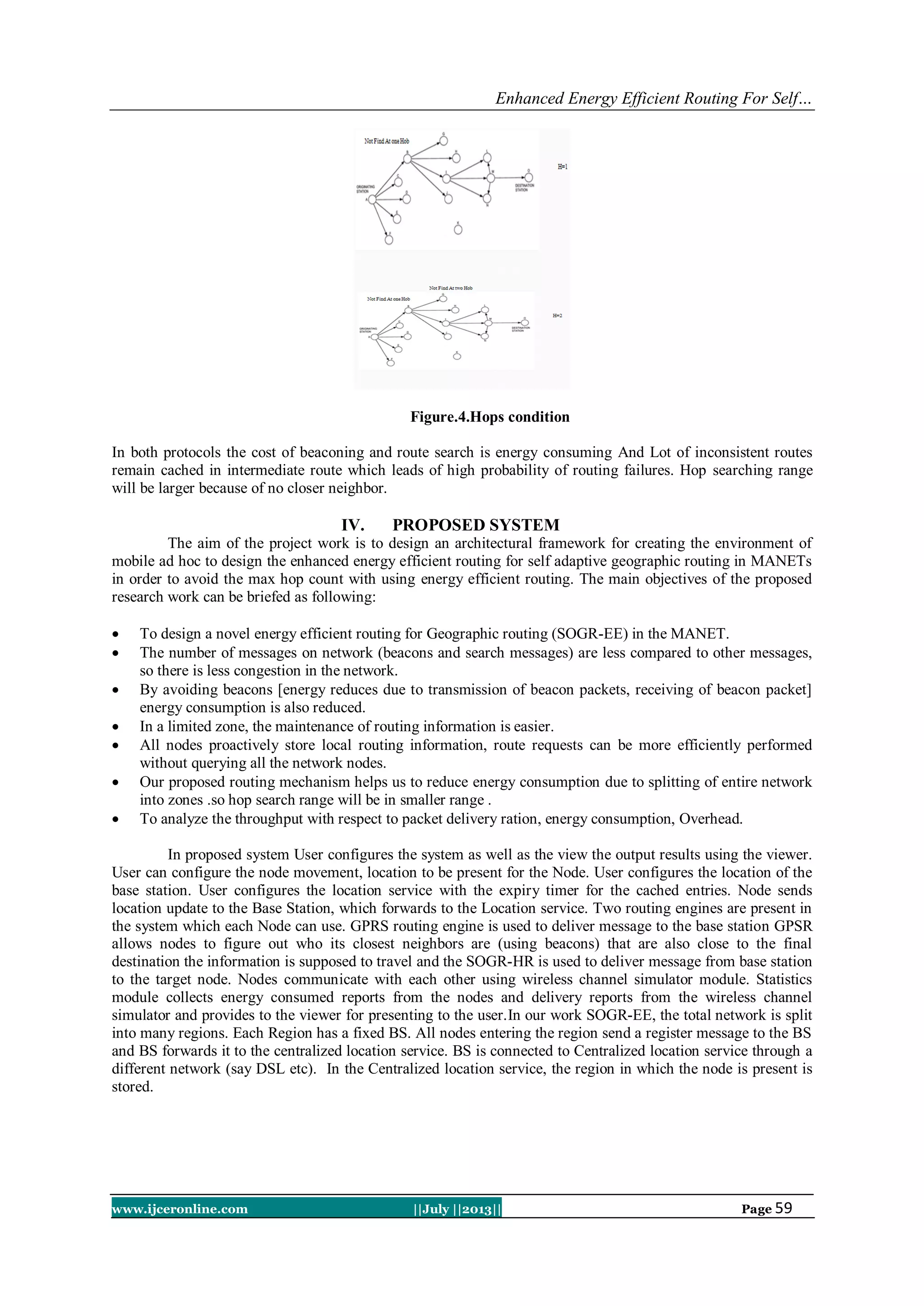 Enhanced Energy Efficient Routing For Self…
www.ijceronline.com ||July ||2013|| Page 59
Figure.4.Hops condition
In both protocols the cost of beaconing and route search is energy consuming And Lot of inconsistent routes
remain cached in intermediate route which leads of high probability of routing failures. Hop searching range
will be larger because of no closer neighbor.
IV. PROPOSED SYSTEM
The aim of the project work is to design an architectural framework for creating the environment of
mobile ad hoc to design the enhanced energy efficient routing for self adaptive geographic routing in MANETs
in order to avoid the max hop count with using energy efficient routing. The main objectives of the proposed
research work can be briefed as following:
 To design a novel energy efficient routing for Geographic routing (SOGR-EE) in the MANET.
 The number of messages on network (beacons and search messages) are less compared to other messages,
so there is less congestion in the network.
 By avoiding beacons [energy reduces due to transmission of beacon packets, receiving of beacon packet]
energy consumption is also reduced.
 In a limited zone, the maintenance of routing information is easier.
 All nodes proactively store local routing information, route requests can be more efficiently performed
without querying all the network nodes.
 Our proposed routing mechanism helps us to reduce energy consumption due to splitting of entire network
into zones .so hop search range will be in smaller range .
 To analyze the throughput with respect to packet delivery ration, energy consumption, Overhead.
In proposed system User configures the system as well as the view the output results using the viewer.
User can configure the node movement, location to be present for the Node. User configures the location of the
base station. User configures the location service with the expiry timer for the cached entries. Node sends
location update to the Base Station, which forwards to the Location service. Two routing engines are present in
the system which each Node can use. GPRS routing engine is used to deliver message to the base station GPSR
allows nodes to figure out who its closest neighbors are (using beacons) that are also close to the final
destination the information is supposed to travel and the SOGR-HR is used to deliver message from base station
to the target node. Nodes communicate with each other using wireless channel simulator module. Statistics
module collects energy consumed reports from the nodes and delivery reports from the wireless channel
simulator and provides to the viewer for presenting to the user.In our work SOGR-EE, the total network is split
into many regions. Each Region has a fixed BS. All nodes entering the region send a register message to the BS
and BS forwards it to the centralized location service. BS is connected to Centralized location service through a
different network (say DSL etc). In the Centralized location service, the region in which the node is present is
stored.
 