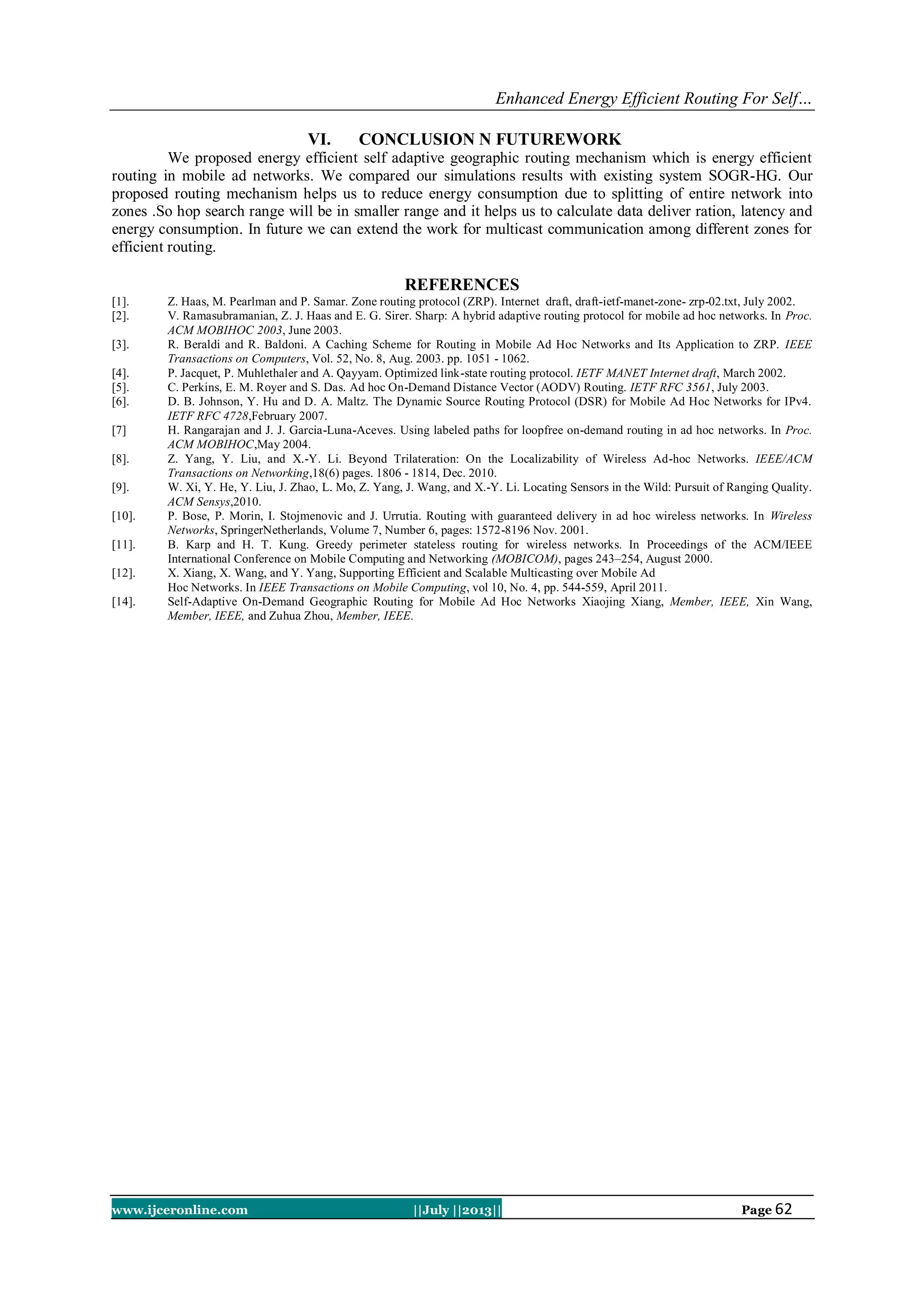 Enhanced Energy Efficient Routing For Self…
www.ijceronline.com ||July ||2013|| Page 62
VI. CONCLUSION N FUTUREWORK
We proposed energy efficient self adaptive geographic routing mechanism which is energy efficient
routing in mobile ad networks. We compared our simulations results with existing system SOGR-HG. Our
proposed routing mechanism helps us to reduce energy consumption due to splitting of entire network into
zones .So hop search range will be in smaller range and it helps us to calculate data deliver ration, latency and
energy consumption. In future we can extend the work for multicast communication among different zones for
efficient routing.
REFERENCES
[1]. Z. Haas, M. Pearlman and P. Samar. Zone routing protocol (ZRP). Internet draft, draft-ietf-manet-zone- zrp-02.txt, July 2002.
[2]. V. Ramasubramanian, Z. J. Haas and E. G. Sirer. Sharp: A hybrid adaptive routing protocol for mobile ad hoc networks. In Proc.
ACM MOBIHOC 2003, June 2003.
[3]. R. Beraldi and R. Baldoni. A Caching Scheme for Routing in Mobile Ad Hoc Networks and Its Application to ZRP. IEEE
Transactions on Computers, Vol. 52, No. 8, Aug. 2003. pp. 1051 - 1062.
[4]. P. Jacquet, P. Muhlethaler and A. Qayyam. Optimized link-state routing protocol. IETF MANET Internet draft, March 2002.
[5]. C. Perkins, E. M. Royer and S. Das. Ad hoc On-Demand Distance Vector (AODV) Routing. IETF RFC 3561, July 2003.
[6]. D. B. Johnson, Y. Hu and D. A. Maltz. The Dynamic Source Routing Protocol (DSR) for Mobile Ad Hoc Networks for IPv4.
IETF RFC 4728,February 2007.
[7] H. Rangarajan and J. J. Garcia-Luna-Aceves. Using labeled paths for loopfree on-demand routing in ad hoc networks. In Proc.
ACM MOBIHOC,May 2004.
[8]. Z. Yang, Y. Liu, and X.-Y. Li. Beyond Trilateration: On the Localizability of Wireless Ad-hoc Networks. IEEE/ACM
Transactions on Networking,18(6) pages. 1806 - 1814, Dec. 2010.
[9]. W. Xi, Y. He, Y. Liu, J. Zhao, L. Mo, Z. Yang, J. Wang, and X.-Y. Li. Locating Sensors in the Wild: Pursuit of Ranging Quality.
ACM Sensys,2010.
[10]. P. Bose, P. Morin, I. Stojmenovic and J. Urrutia. Routing with guaranteed delivery in ad hoc wireless networks. In Wireless
Networks, SpringerNetherlands, Volume 7, Number 6, pages: 1572-8196 Nov. 2001.
[11]. B. Karp and H. T. Kung. Greedy perimeter stateless routing for wireless networks. In Proceedings of the ACM/IEEE
International Conference on Mobile Computing and Networking (MOBICOM), pages 243–254, August 2000.
[12]. X. Xiang, X. Wang, and Y. Yang, Supporting Efficient and Scalable Multicasting over Mobile Ad
Hoc Networks. In IEEE Transactions on Mobile Computing, vol 10, No. 4, pp. 544-559, April 2011.
[14]. Self-Adaptive On-Demand Geographic Routing for Mobile Ad Hoc Networks Xiaojing Xiang, Member, IEEE, Xin Wang,
Member, IEEE, and Zuhua Zhou, Member, IEEE.
 