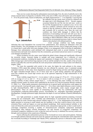 Sedimentation Rateand Total Suspended Solid (Tss) In Melombo Area, Salurang Village, Sangihe
www.ijeijournal.com Page | 53
There are two events showing the sedimentation inmelomboarea. First, the sink of umbrella rock in the
estuary (around station 2) (Figure4), in whichin 1970s to the end of 1980s, itwas still clearly seen at the depth of
5 – 10 m.The present study, based on bathymetry, the depth ranged between 1 – 5 m (Appendix 1) proving that
the umbrella rock has mostly been covered by sediment and
the upper part is left (Manansang, 2012). Second, seagrass
ecosystem behind the reef flat was lost and most corals on
the reef flat dissappeared due to sediment cover. In low tide
and wavy condition, sediments will be restruck by wave and
current so that the sediment is lifted up to the water column
and eventually fell in melombo area. Since the coral reef
condition was found badly damaged, it reflects that the
destruction of surrounding coral reefs will still occur due to
human activities or natural mortality from high sedimentation.
According to DKP-COREMAP (2004), the coral reef getting
stressed from environmental pressures tends to release mucus
which is then attached with sediment particles.
Coral coverage condition was badly damaged
indicating that coral degradation has occurred from sedimentation, flow opening for fisherman‟s boat and
natural mortality. The coral damages are mostly caused by human activities, such as illegal gold mining so that
it is feared that it could suffer from more damages if there is no management effort involving all stakeholders.
Damages from sedimentation could attributed with widespread dead corals in several locations. It occurs
inmelomboarea and needs more attention from the communities, government and private sectors to avoid bigger
coral damages around the area.
Ocean circulation was also major cause behind the global climate change,and significantly influenced
the terrestrial climate. Seasonal change in sunlight and ocean temperature was a reflection of coral
environmental conditions, including the equator and a parameter of changes in body tissue system of the coral.
Other damage type is derived from long exposure to the air and the sunlight at low tide, usually at the reef peak.
Storms could affect the coral life and break the reefs and promote sedimentation in large scaleas well (Barnes &
Hughes, 1990).
The more the suspended solid carried in the water, the higher the mud sediment in the estuary.
Nybakken (1992) stated that sediment formation was also affected by seawater, since it contained enough
suspended materials. In this study, forest degradation caused by illegal mining activities and illegal logging in
the upper watershed brought about a lot of forest areas turn to gold mining, plantation and agricultural
areas.This condition has caused high erosion rate in the upstream impacting on high sedimentation in the
downstream.
Water visibility ranged from 0.2 – 6 m in station 1 with an average of 1.79 m, 0.5 – 3.0 m in station 2
with an average of 1.21 m, and 1.5 – 10 m in station 3 with an average of 3.13 m, respectively (Table 3).
Average visibility of three stations ranged from1.2 – 3.13m indicating that water visibility was below the
standard seawater quality for marine biota established by the decree of Living Environment Minister numbered
51, 2004,>5 m. Water quality parameters ofmelomboarea are in general good, and therefore could support the
coral reef growth. Coral growth needs a depth range of 3 – 10 m where water depth influences corals in relation
to light intensity(Thamrin, 2003 in Kasmir, 2011). All hermatyphic corals require enough light for
photosynthesis. These are corals capable of constructing the reefs. They live symbiotically with algae
(zooxanthellae) conducting photosynthetic process. Zooxanthellae are autotrophic macroalgae belonging to
dinoflagellates. Sunlight penetration highly determines the depth of coral reef habitats (Thamrin,2006inKasmir,
2011).
Low light penetration is usually brought about by high suspended particles-containing riverwater
entering the sea (Lalamentik, 2001). Turbidity and sedimentation of melomboarea have been beyond the
tolerable limit for corals. Present study showed visibility range of1.21 – 3.13m. Sedimentation and turbidity are
highly potential to occurring in small islands near the mainland, so that they could be threat to the coral reef
ecosystem.These could put impacts on coral growthand morphology. Rich nutrient-induced turbidity in the
water will threat the corals and even be able to kill the corals, and promote algal growth, so that it could result in
coral-algae competition involving a number of interactions.Coral community replacement dominated
bymacroalgae often indicates external disturbances, not only because of overgrowth competition, but
recruitment competitive inhibition as well, so that the coral reef recovery is inhibited.The recovery could occur
through coral recruitment in the coastal area of Salurang.
Factors affecting the sedimentation process in the rivermouth are waves and current patterns. Salurang
river brought sediment materials and wastes from the upstream and along the watershed that will be deposited in
the rivermouth.According to Triatmodjo and Takeda (1993), sedimentation process is affected by tides, currents
 