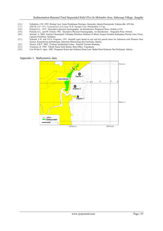 Sedimentation Rateand Total Suspended Solid (Tss) In Melombo Area, Salurang Village, Sangihe
www.ijeijournal.com Page | 55
[16.] Nybakken, J.W. 1992. Biologi Laut. Suatu Pendekatan Ekologis. Gramedia, Jakarta.Penerjemah: Eidman dkk. 459 Hal.
[17.] ODUM, E.P. 1971. Fundamental of Ecology.W.B. Saunder Com. Philadelphia 125 pp.
[18.] Pickard G.L., 1975. Descriptive physical oceanography. An Introduction, Pergamon Press, Oxford, p.214.
[19.] Pickard, G.L., and W.J Emery 1982. Decriptive Physical Oceanography, An Introduction . Pergamon Press. Oxford.
[20.] Satriadi, A, 2004, Analisis Oseanografi Terhadap Distribusi Sedimen di Muara Sungai Grindulu Kabupaten Pacitan Jawa Timur,
Laporan Penelitian, Surabaya.
[21.] Schmidt, F.H. and J.H.A. Ferguson, 1951. Rainfall types based on wet and dry period ratios for Indonesia with Western New
Guinea. Kementerian perhubungan, Djawatan Meteorologi dan Geofisika, Jakarta.
[22.] Sitorus, S.R.P., 2002. Evaluasi sumberdaya Lahan. Penerbit Tarsinto Bandung.
[23.] Triatmojo, B. 1999. Teknik Pantai Edisi Kedua. Beta Offset. Yogyakarta.
[24.] Umi M dan S. Agus., 2002. Pengantar Kimia dan Sedimen Dasar Laut. Badan Riset Kelautan Dan Perikanan: Jakarta.
Appendix 1. Bathymetric data
 