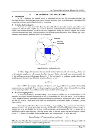 An Enhanced Localization Scheme For Mobile…
||Issn 2250-3005 || ||July||2013|| Page 38
III. THE PROPOSED IMCL ALGORITHM
A. Introduction
In IMCL algorithm, the network model is introduced and then the five main parts of IMCL are
described as follows:Bounding-box construction, Dynamic sampling, Time series forecasting, Samples weights
computing, maximum possible localization error computing.
B. Building the Bounding Box
There are two areas involved in bounding box of IMCL: the candidate samples area and the valid
samples area. The candidate samples area is used to draw new candidate samples and the valid samples area is
used to filter out invalid samples. When the candidate samples area is large and the valid samples area is small,
candidate samples drawn in the sampling step have high probability to be filtered out in the filtering step.figure1
shows the construction of bounding box in IMCL algorithm.
Figure1:Building the Bounding-box
In IMCL, the possible locations of a sensor node after move lie in a disk with radius . So the size
of the candidate samples area will increase when increases. On the other hand, when sd increases, the size
of the valid samples areas will decrease. Denote by Vt the total number of candidate samples drawn in the
sampling step in time unit t and define the sampling efficiency in t as,
et = (1)
then in WMCL the sampling efficiency will decrease when or Sd increases, which will cause high
computational cost accordingly. Two-Hop beacon neighbours are also used to reduce the size of the bounding-
box by replacing r with 2r. The candidate samples are chosen from the bounding box.
B. Dynamic sampling method
As previously mentioned, instead of taking a fixed number of samples like 50 for localization, we can
determine this number dynamically based on the size of the sampling area. It is clear that for a large anchor box,
a large number of samples are needed to estimate nodes location accurately. While in the case of small anchor
box, we will focus on a small area. For a small area, small number of samples is needed to accurately estimate
nodes position.
If created anchor box have the coordinates of (Xmin, Ymin) and (Xmax, Ymax), so area size of this box is
determined and we will specify the number of samples based on this area size. Noting to the standard number of
samples that is 50, this number will be used for an anchor box with maximum area size. An anchor box is
maximized when the node hears only a one-hop anchor node. In this case the box size will be equal to a square
of size 2Vmax. So we will consider 50 samples for this box and use equation (5) for other box sizes.
Sample Number=50*((xmax-xmin ) (ymax-ymin))/4Vmax
2
(2)
When the anchor box has the maximum area, numerator and denominator of the fraction in the equation (2) will
be equal and so the number of samples will be equal to 50.
 
