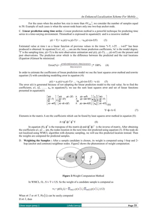An Enhanced Localization Scheme For Mobile…
||Issn 2250-3005 || ||July||2013|| Page 39
For the cases when the anchor box size is more than 4Vmax
2
, we consider the number of samples equal
to 50. Example of such cases is when the sensor node hears only one two-hop anchor node.
C. Linear prediction using time series : Linear prediction method is a powerful technique for predicting time
series in a time-varying environment. Thismethod is expressed in equation(6) and is a recursive method
y(t + T) = a1y(t)+a1y(t-T)+ ... +amy(t-(m-I)T) (3)
Estimated value at time t as a linear function of previous values in the times "t-T, t-2T. .. t-mT" has been
produced is obtained. In equation(3) a1, a2, ..., am are the linear prediction coefficients, 'm' is the model degree,
'T' is the sampling time, y(t+T) is the next observation estimation and y(t), y(t-T), ..., y(t-mT) are the present and
past observations. The prediction error which is the difference between the predicted and the real locations
(Equation (4))must be minimized.
Error(%)= { }* 100% (4)
In order to estimate the coefficients of linear prediction model we use the least squares error method and rewrite
equation (3) with considering modelling error in equation (4):
y(t) = a1y(t)+a1y(t-T)+ ... +amy(t-(m-I)T) +e (t) (5)
The error e(t) is generated because of not adopting the linear prediction model to the real value. So to find the
coefficients, a1, a2, …… am in equation(5), we use the sum least squares error and set of linear functions
presented in equation(6)
(6)
Y=ɸ+A+E (7)
Elements in the matrix A are the coefficients which can be found by least squares error method in equation (8):
A=(ɸT
ɸ)-1
ɸT
Y (8)
In equation (8), ɸT
is the transpose of the matrix ɸ and (ɸT
ɸ)-1
is the inverse of matrix. After obtaining
the coefficients a1, a2 ... am, the nodes location in the next time slot predicted using equation (3). If the node do
not localized using WMCL algorithm with dynamic sampling, we will use this predicted location instead. Then
the weights are computed for predicted samples.
D. Weighting the Samples : After a sample candidate is chosen, its weight is computed using 1-hop and 2-
hop (anchor and common) neighbour nodes. Figure2 shows the phenomenon of weight computation.
Figure 2:Weight Computation Method
In WMCL, Ot = S T US. So the weight of a candidate sample is computed as
= p(Ot│lt) = (12)
When s or s T, P(s│lt) can be easily computed
If s , then
 