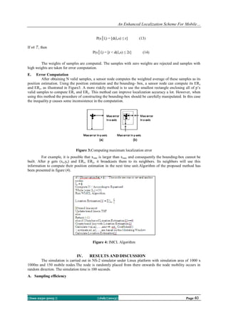 An Enhanced Localization Scheme For Mobile…
||Issn 2250-3005 || ||July||2013|| Page 40
P(s│lt) = [d(lt,s) ≤ r] (13)
If s , then
P(s│lt) = [r < d(lt,s) ≤ 2r] (14)
The weights of samples are computed. The samples with zero weights are rejected and samples with
high weights are taken for error computation.
E. Error Computation
After obtaining N valid samples, a sensor node computes the weighted average of these samples as its
position estimation. Using the position estimation and the bounding- box, a sensor node can compute its ERx
and ERy, as illustrated in Figure3. A more riskily method is to use the smallest rectangle enclosing all of p’s
valid samples to compute ERx and ERy. This method can improve localization accuracy a lot. However, when
using this method the procedure of constructing the bounding-box should be carefully manipulated. In this case
the inequality p causes some inconsistence in the computation.
Figure 3:Computing maximum localization error
For example, it is possible that xmin is larger than xmax and consequently the bounding-box cannot be
built. After p gets (xe,ye) and ERx, ERy, it broadcasts them to its neighbors. Its neighbors will use this
information to compute their position estimation in the next time unit.Algorithm of the proposed method has
been presented in figure (4).
Figure 4: IMCL Algorithm
IV. RESULTS AND DISCUSSION
The simulation is carried out in NS-2 simulator under Linux platform with simulation area of 1000 x
1000m and 150 mobile nodes.The node is randomly placed from there onwards the node mobility occurs in
random direction. The simulation time is 100 seconds.
A. Sampling efficiency
 