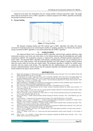 An Enhanced Localization Scheme For Mobile…
||Issn 2250-3005 || ||July||2013|| Page 43
Figure(7) & (8) shows the localization error for varying number of beacon and sensor nodes. The graph
shows that the localization error in IMCL algorithm is reduced compared with WMCL algorithm and thereby
having high localization accuracy.
E. Energy backlog
Figure 10: Energy backlog
The dynamic sampling method and TSF method used in IMCL algorithm will reduce the energy
consumed in localization process by minimizing the number of sampling operation. Fig 10shows the amount of
energy consumed in IMCL algorithm is very much reduced than the WMCL algorithm.
V. CONCLUSION
The Improved Monte Carlo Localization (IMCL) algorithm achieved high sampling efficiency, high
localization accuracy even in the case when there is a low beacon density using the bounding box and weight
computation methods. The localization accuracy is improved by using the estimated position information of
sensor nodes. The proposed IMCL algorithm used dynamic sampling based on the size of sampling area to
estimate the sensor nodes position. Also the proposed algorithm uses TSF method to predict sensors position
when the sensor nodes do not hear any anchor nodes. The proposed algorithm is suitable for mobile sensor
networks with low anchor node density. This algorithm has less implementation costs in comparison with
previous method.Simulation results showed that the proposed algorithm providesbetter performance than the
similar method in the sparse sensor networks.
REFERENCES
[1] Baggio and Langendoen, K “Monte-Carlo Localization for Mobile Wireless Sensor Networks”, Proc. Conf. Mobile Ad-Hoc and
Sensor Networks (MSN ’06), pp. 317-328.2006.
[2] B. Soltaninasab and J.Amiri, “Improving Monte Carlo Localization Algorithm Using Time Series Forecasting Method and
Dynamic Sampling in Mobile WSNs,” Proc. Conf. Communication Systems, Networks and Applications, pp.389-396, 2010.
[3] Boukerche .A, H. Oliveira, E. Nakamura , and A. Loureiro, "Secure localization algorithms for wireless sensor networks," IEEE
Commun. Mag., vol. 46, no. 4, pp. 96-101.2008.
[4] Datta, S. Klinowski, C. Rudafshani, M. and Khaleque, M “Distributed Localization in Static and Mobile Sensor Networks,”Proc.
IEEE Int’l Conf. Wireless and Mobile Computing, pp. 69-76.2006.
[5] Hu, L and Evans, D “Localization for Mobile Sensor Networks,”Proc. ACM MobiCom, pp. 45-57.2004.
[6] Tilak. S, V. Kolar, N. B. Abu-Ghazaleh, and K.-D. Kang, "Dynamic localization protocols for mobile sensor networks ," in
Proceedings of MASS, 2004.
[7] T.-H. Lin, P. Huang, H.-H. Chu, and C.-W. You, "Energy-efficient boundary detection for rf-based localization systems," IEEE
Trans. Mobile Comput., vol. 8, no. I, pp. 29-40, 2009.
[8] Hill .J, R. Szewczyk, A. Woo, S. Hollar, D. E. Culler, and K. S. J. Pister,"System architecture directions for networked sensors,"
in Proceedings ofASPLOS, 2000, pp. 93- 104.
[9] Karp, B and Kung, T “GPSR: Greedy Perimeter Stateless Routing for Wireless Networks,” Proc. ACM MobiCom, pp. 243-
254.2000.
[10] Lim, H and Hou, J “Localization for Anisotropic Sensor Networks ”Proc. IEEE INFOCOM, pp. 138-149.2005.
[11] Shigeng, Z. Cao, J. Lijun, C and Daoxu, C “Accurate and Energy-Efficient Range-Free Localization for Mobile Sensor
Networks”, IEEE transactions on mobile computing, Vol. 9.pp.897-909.2010
[12] Shigeng, Z. Cao, J. Lijun, C and Daoxu, C“Location Nodes in Mobile Sensor Networks More Accurately and Faster,” Proc.
Ann.IEEE Conf. Sensor and Ad Hoc Comm. and Networks.2008.
[13] Wang, W and Zhu, Q “Varying the Sample Number for Monte Carlo Localization in Mobile Sensor Networks,” Proc. IEEE Int’l
Multi-Symp. Computer and Computational Sciences, pp. 490-495.2007.
[14] Zeng. Y, J. Cao, S. Zhang, S. Guo, and L. Xie, "Pollution attack: A new attack against localization in wireless sensor networks ,"
in Proceedings of WCNC.2009.
[15] Zeng. Y, S. Zhang, S. Guo, and X. Li, "secure hop-count based localizationin wireless sensor networks," in Proceedings of
CIS.2007.
[16] Zeng. Y and J. Cao, “SecMCL: A Secure Monte Carlo Localization Algorithm for Mobile Sensor Networks ,” Proc . Conf.
Mobile Ad-Hoc and Sensor Networks,2009
 