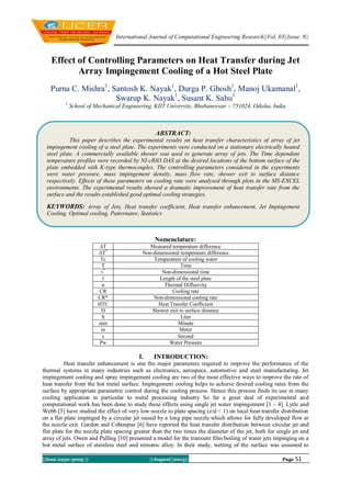 International Journal of Computational Engineering Research||Vol, 03||Issue, 8||
||Issn 2250-3005 || ||August||2013|| Page 51
Effect of Controlling Parameters on Heat Transfer during Jet
Array Impingement Cooling of a Hot Steel Plate
Purna C. Mishra1
, Santosh K. Nayak1
, Durga P. Ghosh1
, Manoj Ukamanal1
,
Swarup K. Nayak1
, Susant K. Sahu1
1
School of Mechanical Engineering, KIIT University, Bhubaneswar – 751024, Odisha, India
Nomenclature:
∆T Measured temperature difference
∆T*
Non-dimensional temperature difference
Tc Temperature of cooling water
T Time
t*
Non-dimensional time
l Length of the steel plate
α Thermal Diffusivity
CR Cooling rate
CR* Non-dimensional cooling rate
HTC Heat Transfer Coefficient
D Shower exit to surface distance
lt Liter
min Minute
m Meter
s Second
Pw Water Pressure
I. INTRODUCTION:
Heat transfer enhancement is one the major parameters required to improve the performance of the
thermal systems in many industries such as electronics, aerospace, automotive and steel manufacturing. Jet
impingement cooling and spray impingement cooling are two of the most effective ways to improve the rate of
heat transfer from the hot metal surface. Impingement cooling helps to achieve desired cooling rates from the
surface by appropriate parametric control during the cooling process. Hence this process finds its use in many
cooling application in particular to metal processing industry So far a great deal of experimental and
computational work has been done to study these effects using single jet water impingement [1 – 4]. Lytle and
Webb [5] have studied the effect of very low nozzle to plate spacing (z/d < 1) on local heat transfer distribution
on a flat plate impinged by a circular jet issued by a long pipe nozzle which allows for fully developed flow at
the nozzle exit. Gardon and Cobonpue [6] have reported the heat transfer distribution between circular jet and
flat plate for the nozzle plate spacing greater than the two times the diameter of the jet, both for single jet and
array of jets. Owen and Pulling [10] presented a model for the transient film boiling of water jets impinging on a
hot metal surface of stainless steel and nimonic alloy. In their study, wetting of the surface was assumed to
ABSTRACT:
This paper describes the experimental results on heat transfer characteristics of array of jet
impingement cooling of a steel plate. The experiments were conducted on a stationary electrically heated
steel plate. A commercially available shower was used to generate array of jets. The Time dependent
temperature profiles were recorded by NI-cRIO DAS at the desired locations of the bottom surface of the
plate embedded with K-type thermocouples. The controlling parameters considered in the experiments
were water pressure, mass impingement density, mass flow rate, shower exit to surface distance
respectively. Effects of these parameters on cooling rate were analysed through plots in the MS-EXCEL
environments. The experimental results showed a dramatic improvement of heat transfer rate from the
surface and the results established good optimal cooling strategies.
KEYWORDS: Array of Jets, Heat transfer coefficient, Heat transfer enhancement, Jet Impingement
Cooling, Optimal cooling, Patternator, Statistics
 