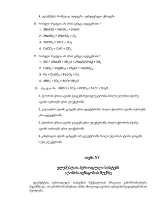 4. ელემენტს, რომელიც აღდგება, აღმდგენელი ეწოდება

  8. რომელი რეაქცია არ არის ჟანგვა აღდგენითი?
     1. 3NaClO = NaClO3 + 2NaCl

     2. 2NaNO3 = 2NaNO2 + O2

     3. 2KClO3 = 2KCl + 3O2

     4. CaCO3 = CaO + CO2

  9. რომელი რეაქცია არ არის ჟანგვა აღდგენითი?
     1. 2Al + 2NaOH + 6H2O = 2Na[Al(OH)4] + 3H2

     2. CaCl2 + 2AgNO3 = 2AgCl + Ca(NO3)2

     3. Fe + CuSO4 = FeSO4 + Cu

     4. 4NH 3 + 5O2 = 4NO + 6H2O

   10. reaqciaSi 6KOH + 3Cl2 = KClO3 + 5KCl + 3H2O

     1. ქლორის ერთი ატომი გასცემს ხუთ ელექტრონს, ხოლო ქლორის მეორე
     ატომი იერთებს ერთ ელექტრონს

     2. კალიუმის ატომი გასცემს ერთ ელექტრონს, ხოლო ქლორის ატომი იერთებს
     ერთ ელექტრონს

     3. ქლორის ერთი ატომი გასცემს ერთ ელექტრონს, ხოლო ქლორის მეორე
     ატომი იერთებს ერთ ელექტრონს

     4. ჟანგბადის ატომი გასცემს ორ ელექტრონს, ხოლო ქლორის ატომი გასცემს
     ხუთ ელექტრონს




                                   თემა N7

                 ელემენტთა პერიოდული სისტემა
                    ატომის აღნაგობის შუქზე

  ელემენტთა პერიოდული სისტემის შესწავლისას მრავალი კანონზომიერება
შევამჩნიეთ. ამ კანონზომიერებათა ახსნა მხოლოდ ატომის აღნაგობაზე დაყრდნობით
შეიძლება.
 