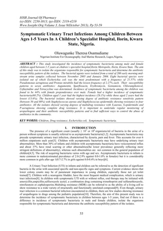 IOSR Journal Of Pharmacy
(e)-ISSN: 2250-3013, (p)-ISSN: 2319-4219
Www.Iosrphr.Org Volume 3, Issue 9(October 2013), Pp 53-59

Symptomatic Urinary Tract Infections Among Children Between
Ages 1-5 Years In A Children’s Specialist Hospital, Ilorin, Kwara
State, Nigeria.
Oluwagunke Theresa Osamudiame
Nigerian Institute For Oceanography And Marine Research, Lagos,Nigeria.

ABSTRACT : This study investigated the incidence of symptomatic bacteriuria among male and female
children aged between 1-5 years at chidren’s specialist hospital,Ilorin Metropolis, Ilorin, Kwara State. The aim
of this study was to isolate the organisms responsible for symptomatic bacteriuria and determine the antibiotic
susceptibility pattern of the isolates. The bacterial agents were isolated from a total of 200 early morning midstream urine samples collected between November 2005 and January 2006. Eight bacterial species were
isolated out of which Escherichia coli was the most predominant with a frequency of 21.57% while
Pseudomonas aeruginosa and Proteus mirabilis had the lowest frequency of 2.27% each. Their susceptibility
patterns to seven antibiotics: Augumentin, Sparfloxacin, Erythromycin, Gentamicin, Chloramphenicol,
Ceftazindine and Tetracycline was determined. Incidence of symptomatic bacteriuria among the children was
found to be 44% with female preponderance over male. Female had a higher incidence of symptomatic
bacteriuria(60.2%). Children aged 1 year had the highest incidence (26.1%) while those aged 2 years had the
lowest (13.6%). The bacterial isolates showed varying degree of antibiotic resistance sensitivity pattern
(between 50 and 80%) with Staphylococcus aureus and Staphylococcus epidermidis showing resistance to four
antibiotics. All the isolates showed varying degrees of multidrug resistance with S.aureus, S.epidermidis and
P.aeruginosa showing complete drug resistance. It is important to undertake regular monitoring of
uroparhogens and their antibiotic susceptibility patterns and to find sufficient ways to control the abuse of
antibiotics in the community.

KEY WORDS: Children, Drug resistance, Escherichia coli, Symptomatic bacteriuria.
I.

INTRODUCTION

The presence of a significant count (usually ≥ 105 or 106 organisms/ml of bacteria in the urine of a
person without symptoms is usually referred to as asymptomatic bacteriuria[1,2]. Asymptomatic bacteriuria may
precede symptomatic urinary tract infection, characterised by dysuria, pain and fever. This accounts for over 6
million outpatients each year[3]. Children with asymptomatic bacteriuria may have underlying urinary tract
abnormalities. More than 30% of infants and children with asymptomatic bacteriuria have vesicoureteral reflux
and about 37% have renal scarring or other abnomalities(the lower prevalence generally reflecting more
stringent definitions of abnormality), whereas such abnomalities are not common in the general population of
children[4,5]. The risk of acquiring bacteriuria varies with age and sex. Asymptomatic bacteriuria in infants is
more common in males(estimated prevalence of 2.0-2.9% against 0.0-1.0% in females) but it is considerably
more common in girls after age 1(0.7-2.7% in girls against 0.0-0.4% in boys)[6].
A Urinary Tract Infection (UTI) in infants and children can be referred to as the detection of significant
bacteria in the urine with associated specific and non-specific signs and symptoms. Current evidence shows that
lower colony counts may be of paramount importance in young children, especially those not yet toilet
trained[7]. Children with a neurogenic bladder, have the most frequent medical complication, which is urinary
tract infections[8]. In children with symptomatic UTI with or without reflux, oral therapy may be initiated with
amoxicillin,ampicillin,sulfisoxazole acetyl, a combination drug containing trimethoprim and sulfamethoxazole,
nitrofuratoin or cephalosporins.Multidrug resistance (MDR) can be referred to as the ability of a living cell to
show resistance to a wide variety of structurally and functionally unrelated compound[9]. Even though, urinary
tract infection is a common bacterial infection encountered in children, there are few studies showing resistance
of uropathogens to drugs among the pediatric population[10]. Therefore, the aim of this present study was to
determine the incidence of symptomatic bacteriuria in children between ages 1-5 years, find out if there is a
difference in incidence of symptomatic bacteriuria in male and female children, isolate the organisms
responsible for symptomatic bacteriuria and determine the antibiotic susceptibility pattern of the isolates.

53

 