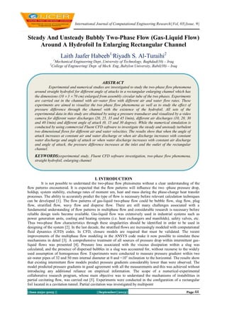 International Journal of Computational Engineering Research||Vol, 03||Issue, 9||
||Issn 2250-3005 || ||September||2013|| Page 44
Steady And Unsteady Bubbly Two-Phase Flow (Gas-Liquid Flow)
Around A Hydrofoil In Enlarging Rectangular Channel
Laith Jaafer Habeeb1,
Riyadh S. Al-Turaihi2
1
Mechanical Engineering Dept.,University of Technology, Baghdad(10) – Iraq
2
College of Engineering/ Dept. of Mech. Eng.,Babylon University, Babil(30) – Iraq
I. INTRODUCTION
It is not possible to understand the two-phase ﬂow phenomena without a clear understanding of the
ﬂow patterns encountered. It is expected that the ﬂow patterns will inﬂuence the two -phase pressure drop,
holdup, system stability, exchange rates of moment um, heat and mass during the phase-change heat transfer
processes. The ability to accurately predict the type of ﬂow is necessary before relevant calculation techniques
can be developed [1]. The flow patterns of gas-liquid two-phase flow could be bubble flow, slug flow, plug
flow, stratified flow, wavy flow and disperse flow. There are still many challenges associated with a
fundamental understanding of ﬂow patterns in multiphase ﬂow and considerable research is necessary before
reliable design tools become available. Gas-liquid flow was extensively used in industrial systems such as
power generation units, cooling and heating systems (i.e. heat exchangers and manifolds), safety valves, etc.
Thus two-phase flow characteristics through these singularities should be identified in order to be used in
designing of the system [2]. In the last decade, the stratified flows are increasingly modeled with computational
fluid dynamics (CFD) codes. In CFD, closure models are required that must be validated. The recent
improvements of the multiphase flow modeling in the ANSYS code make it now possible to simulate these
mechanisms in detail [3]. A comprehensive treatment of all sources of pressure drop within intermittent gas-
liquid flows was presented [4]. Pressure loss associated with the viscous dissipation within a slug was
calculated, and the presence of dispersed bubbles in a slug was accounted for, without recourse to the widely
used assumption of homogenous flow. Experiments were conducted to measure pressure gradient within two
air-water pipes of 32 and 50 mm internal diameter at 0 and +10o
inclination to the horizontal. The results show
that existing intermittent flow models predict pressure gradients considerably lower than were observed. The
model predicted pressure gradients in good agreement with all the measurements and this was achieved without
introducing any additional reliance on empirical information. The scope of a numerical-experimental
collaborative research program, whose main objective was to understand the mechanisms of instabilities in
partial cavitating ﬂow, was carried out [5]. Experiments were conducted in the conﬁguration of a rectangular
foil located in a cavitation tunnel. Partial cavitation was investigated by multipoint
ABSTRACT
Experimental and numerical studies are investigated to study the two-phase flow phenomena
around straight hydrofoil for different angle of attacks in a rectangular enlarging channel which has
the dimensions (10  3  70 cm) enlarged from assembly circular tube of the two phases. Experiments
are carried out in the channel with air-water flow with different air and water flow rates. These
experiments are aimed to visualize the two phase flow phenomena as well as to study the effect of
pressure difference through the channel with the existence of the hydrofoil. All sets of the
experimental data in this study are obtained by using a pressure transducer and visualized by a video
camera for different water discharges (20, 25, 35 and 45 l/min), different air discharges (10, 20, 30
and 40 l/min) and different angle of attack (0, 15 and 30 degree). While the numerical simulation is
conducted by using commercial Fluent CFD software to investigate the steady and unsteady turbulent
two dimensional flows for different air and water velocities. The results show that when the angle of
attack increases at constant air and water discharge or when air discharge increases with constant
water discharge and angle of attack or when water discharge increases with constant air discharge
and angle of attack, the pressure difference increases at the inlet and the outlet of the rectangular
channel.
KEYWORDS:experimental study, Fluent CFD software investigation, two-phase flow phenomena,
straight hydrofoil, enlarging channel
 