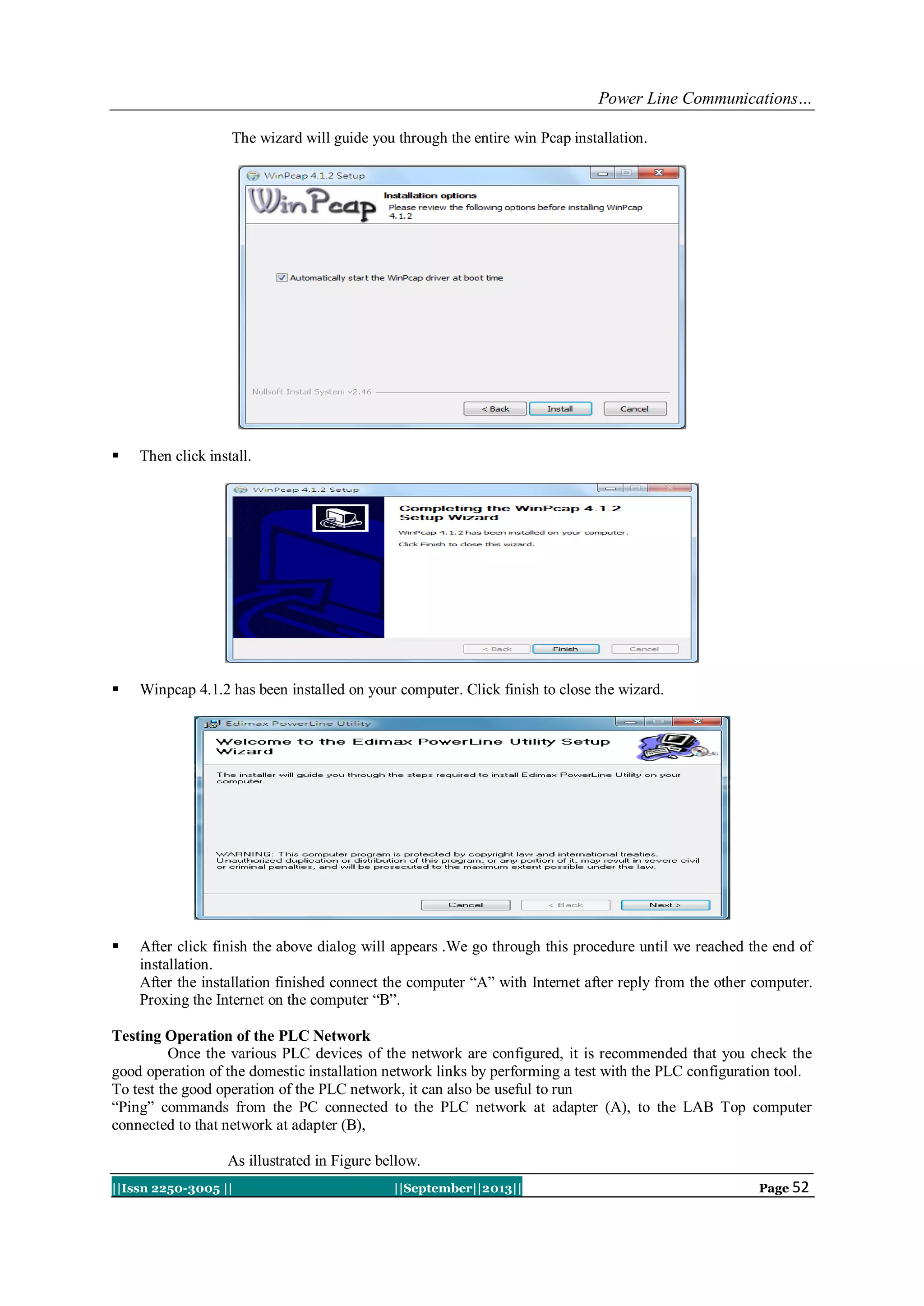 Power Line Communications…
||Issn 2250-3005 || ||September||2013|| Page 52
The wizard will guide you through the entire win Pcap installation.
 Then click install.
 Winpcap 4.1.2 has been installed on your computer. Click finish to close the wizard.
 After click finish the above dialog will appears .We go through this procedure until we reached the end of
installation.
After the installation finished connect the computer “A” with Internet after reply from the other computer.
Proxing the Internet on the computer “B”.
Testing Operation of the PLC Network
Once the various PLC devices of the network are configured, it is recommended that you check the
good operation of the domestic installation network links by performing a test with the PLC configuration tool.
To test the good operation of the PLC network, it can also be useful to run
“Ping” commands from the PC connected to the PLC network at adapter (A), to the LAB Top computer
connected to that network at adapter (B),
As illustrated in Figure bellow.
 