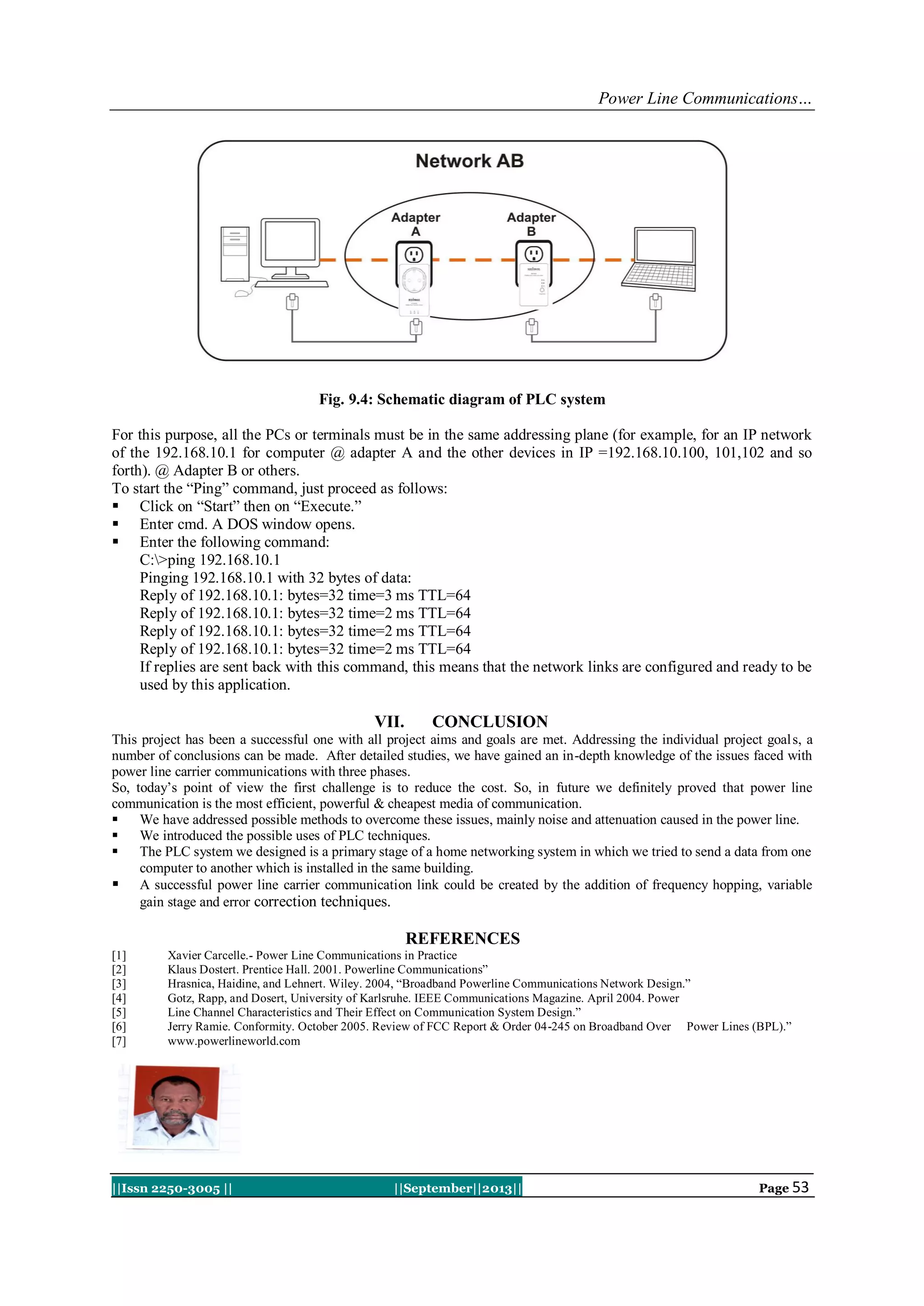 Power Line Communications…
||Issn 2250-3005 || ||September||2013|| Page 53
Fig. 9.4: Schematic diagram of PLC system
For this purpose, all the PCs or terminals must be in the same addressing plane (for example, for an IP network
of the 192.168.10.1 for computer @ adapter A and the other devices in IP =192.168.10.100, 101,102 and so
forth). @ Adapter B or others.
To start the “Ping” command, just proceed as follows:
 Click on “Start” then on “Execute.”
 Enter cmd. A DOS window opens.
 Enter the following command:
C:>ping 192.168.10.1
Pinging 192.168.10.1 with 32 bytes of data:
Reply of 192.168.10.1: bytes=32 time=3 ms TTL=64
Reply of 192.168.10.1: bytes=32 time=2 ms TTL=64
Reply of 192.168.10.1: bytes=32 time=2 ms TTL=64
Reply of 192.168.10.1: bytes=32 time=2 ms TTL=64
If replies are sent back with this command, this means that the network links are configured and ready to be
used by this application.
VII. CONCLUSION
This project has been a successful one with all project aims and goals are met. Addressing the individual project goals, a
number of conclusions can be made. After detailed studies, we have gained an in-depth knowledge of the issues faced with
power line carrier communications with three phases.
So, today‟s point of view the first challenge is to reduce the cost. So, in future we definitely proved that power line
communication is the most efficient, powerful & cheapest media of communication.
 We have addressed possible methods to overcome these issues, mainly noise and attenuation caused in the power line.
 We introduced the possible uses of PLC techniques.
 The PLC system we designed is a primary stage of a home networking system in which we tried to send a data from one
computer to another which is installed in the same building.
 A successful power line carrier communication link could be created by the addition of frequency hopping, variable
gain stage and error correction techniques.
REFERENCES
[1] Xavier Carcelle.- Power Line Communications in Practice
[2] Klaus Dostert. Prentice Hall. 2001. Powerline Communications”
[3] Hrasnica, Haidine, and Lehnert. Wiley. 2004, “Broadband Powerline Communications Network Design.”
[4] Gotz, Rapp, and Dosert, University of Karlsruhe. IEEE Communications Magazine. April 2004. Power
[5] Line Channel Characteristics and Their Effect on Communication System Design.”
[6] Jerry Ramie. Conformity. October 2005. Review of FCC Report & Order 04-245 on Broadband Over Power Lines (BPL).”
[7] www.powerlineworld.com
 