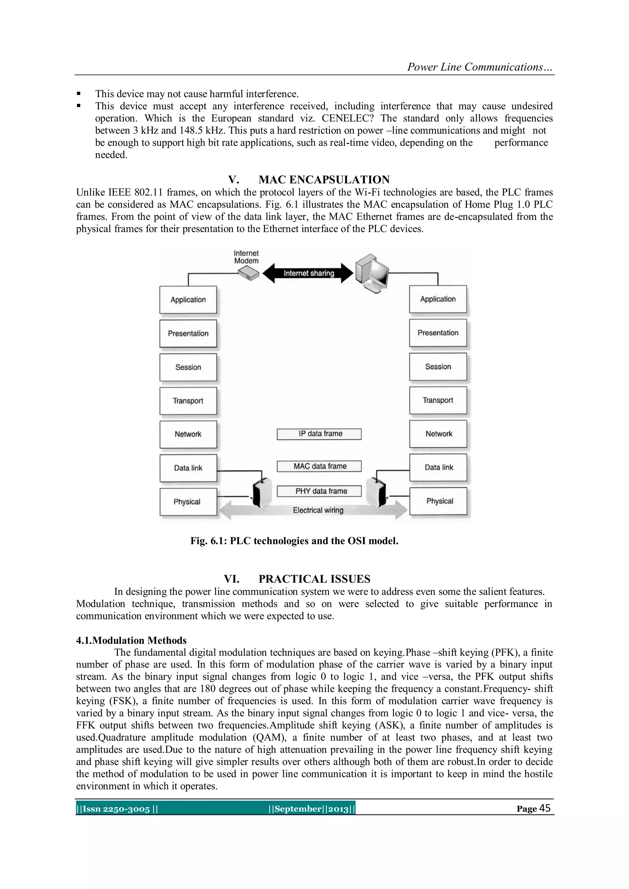 Power Line Communications…
||Issn 2250-3005 || ||September||2013|| Page 45
 This device may not cause harmful interference.
 This device must accept any interference received, including interference that may cause undesired
operation. Which is the European standard viz. CENELEC? The standard only allows frequencies
between 3 kHz and 148.5 kHz. This puts a hard restriction on power –line communications and might not
be enough to support high bit rate applications, such as real-time video, depending on the performance
needed.
V. MAC ENCAPSULATION
Unlike IEEE 802.11 frames, on which the protocol layers of the Wi-Fi technologies are based, the PLC frames
can be considered as MAC encapsulations. Fig. 6.1 illustrates the MAC encapsulation of Home Plug 1.0 PLC
frames. From the point of view of the data link layer, the MAC Ethernet frames are de-encapsulated from the
physical frames for their presentation to the Ethernet interface of the PLC devices.
Fig. 6.1: PLC technologies and the OSI model.
VI. PRACTICAL ISSUES
In designing the power line communication system we were to address even some the salient features.
Modulation technique, transmission methods and so on were selected to give suitable performance in
communication environment which we were expected to use.
4.1.Modulation Methods
The fundamental digital modulation techniques are based on keying.Phase –shift keying (PFK), a finite
number of phase are used. In this form of modulation phase of the carrier wave is varied by a binary input
stream. As the binary input signal changes from logic 0 to logic 1, and vice –versa, the PFK output shifts
between two angles that are 180 degrees out of phase while keeping the frequency a constant.Frequency- shift
keying (FSK), a finite number of frequencies is used. In this form of modulation carrier wave frequency is
varied by a binary input stream. As the binary input signal changes from logic 0 to logic 1 and vice- versa, the
FFK output shifts between two frequencies.Amplitude shift keying (ASK), a finite number of amplitudes is
used.Quadrature amplitude modulation (QAM), a finite number of at least two phases, and at least two
amplitudes are used.Due to the nature of high attenuation prevailing in the power line frequency shift keying
and phase shift keying will give simpler results over others although both of them are robust.In order to decide
the method of modulation to be used in power line communication it is important to keep in mind the hostile
environment in which it operates.
 