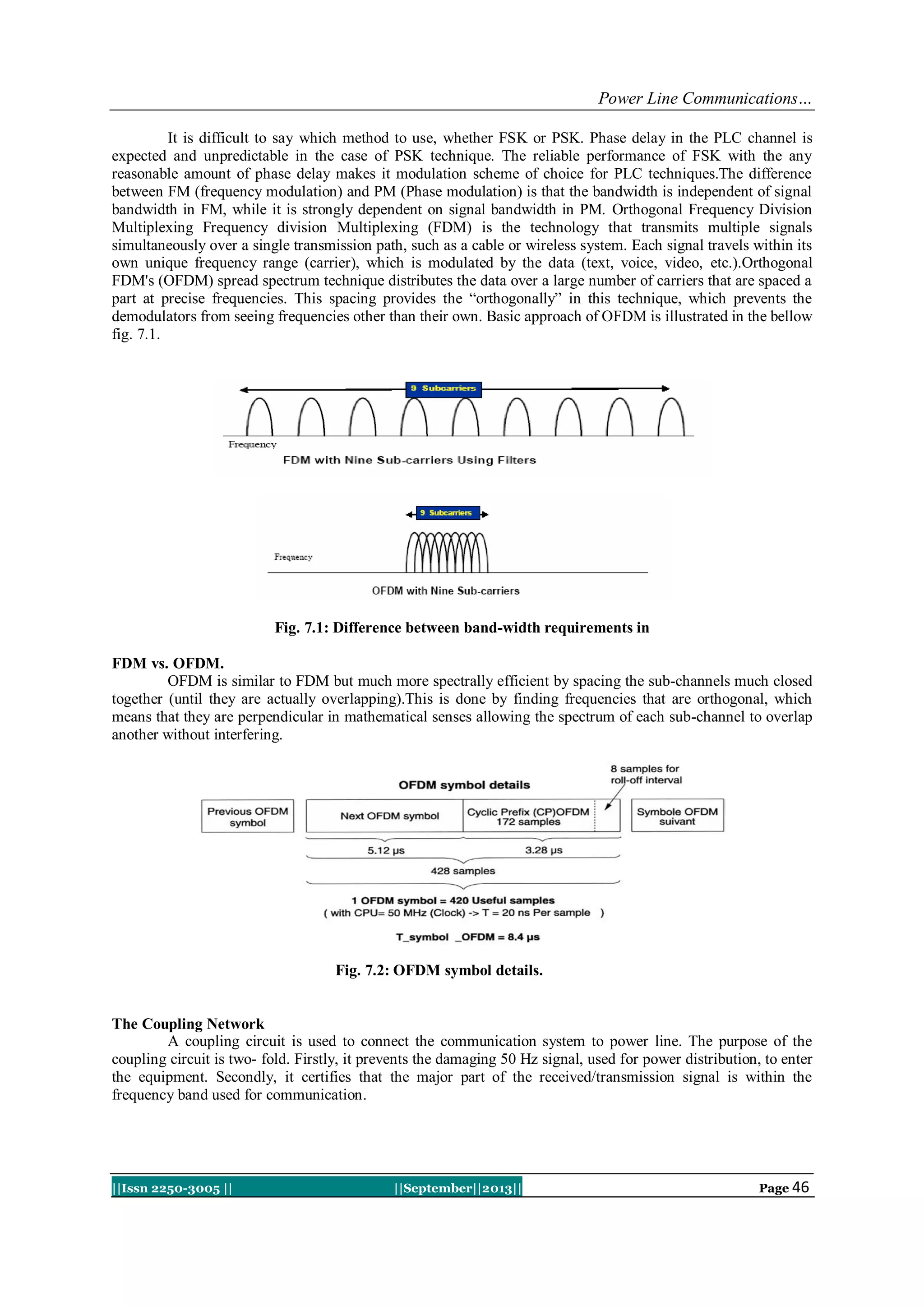 Power Line Communications…
||Issn 2250-3005 || ||September||2013|| Page 46
It is difficult to say which method to use, whether FSK or PSK. Phase delay in the PLC channel is
expected and unpredictable in the case of PSK technique. The reliable performance of FSK with the any
reasonable amount of phase delay makes it modulation scheme of choice for PLC techniques.The difference
between FM (frequency modulation) and PM (Phase modulation) is that the bandwidth is independent of signal
bandwidth in FM, while it is strongly dependent on signal bandwidth in PM. Orthogonal Frequency Division
Multiplexing Frequency division Multiplexing (FDM) is the technology that transmits multiple signals
simultaneously over a single transmission path, such as a cable or wireless system. Each signal travels within its
own unique frequency range (carrier), which is modulated by the data (text, voice, video, etc.).Orthogonal
FDM's (OFDM) spread spectrum technique distributes the data over a large number of carriers that are spaced a
part at precise frequencies. This spacing provides the “orthogonally” in this technique, which prevents the
demodulators from seeing frequencies other than their own. Basic approach of OFDM is illustrated in the bellow
fig. 7.1.
Fig. 7.1: Difference between band-width requirements in
FDM vs. OFDM.
OFDM is similar to FDM but much more spectrally efficient by spacing the sub-channels much closed
together (until they are actually overlapping).This is done by finding frequencies that are orthogonal, which
means that they are perpendicular in mathematical senses allowing the spectrum of each sub-channel to overlap
another without interfering.
Fig. 7.2: OFDM symbol details.
The Coupling Network
A coupling circuit is used to connect the communication system to power line. The purpose of the
coupling circuit is two- fold. Firstly, it prevents the damaging 50 Hz signal, used for power distribution, to enter
the equipment. Secondly, it certifies that the major part of the received/transmission signal is within the
frequency band used for communication.
 