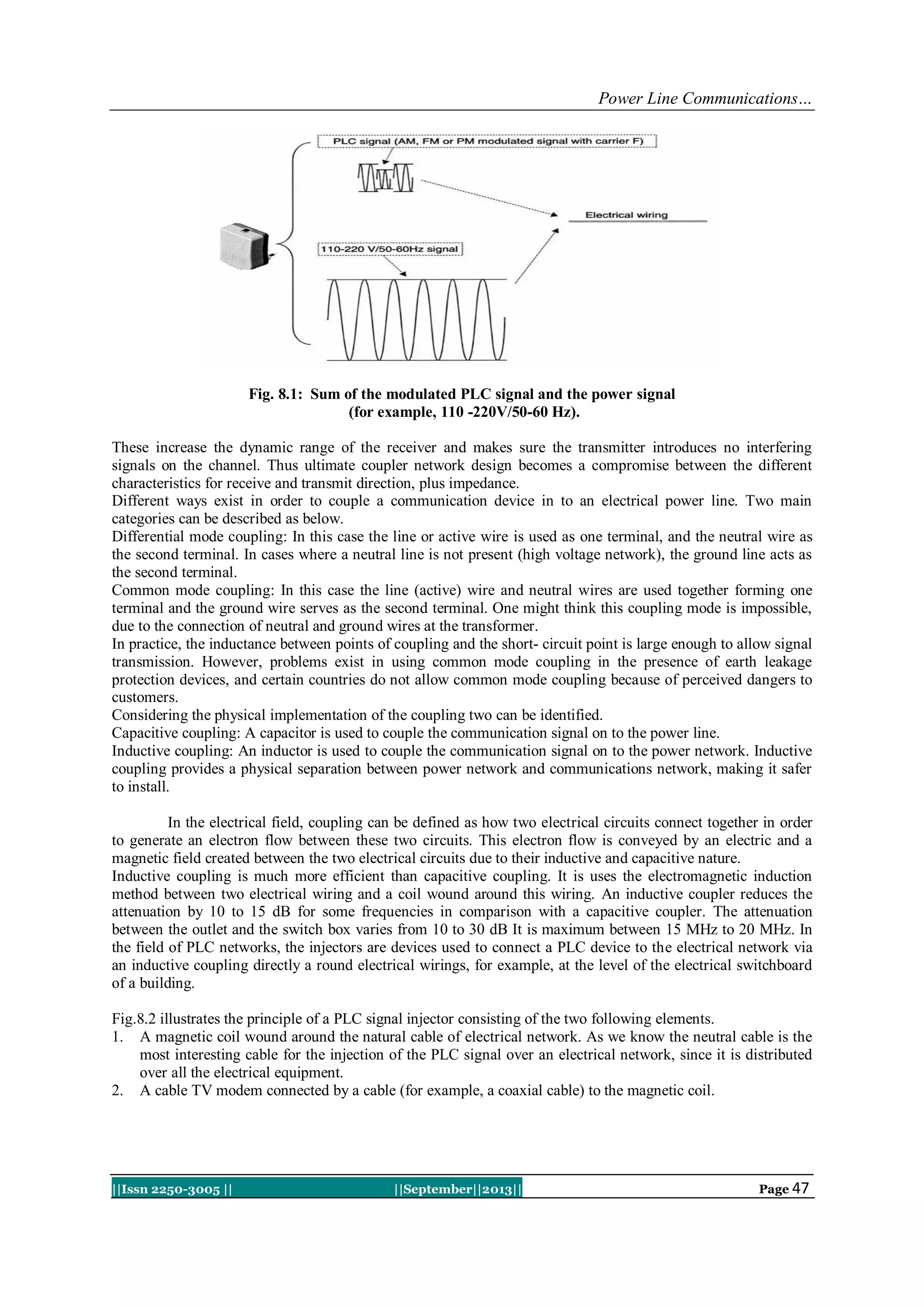 Power Line Communications…
||Issn 2250-3005 || ||September||2013|| Page 47
Fig. 8.1: Sum of the modulated PLC signal and the power signal
(for example, 110 -220V/50-60 Hz).
These increase the dynamic range of the receiver and makes sure the transmitter introduces no interfering
signals on the channel. Thus ultimate coupler network design becomes a compromise between the different
characteristics for receive and transmit direction, plus impedance.
Different ways exist in order to couple a communication device in to an electrical power line. Two main
categories can be described as below.
Differential mode coupling: In this case the line or active wire is used as one terminal, and the neutral wire as
the second terminal. In cases where a neutral line is not present (high voltage network), the ground line acts as
the second terminal.
Common mode coupling: In this case the line (active) wire and neutral wires are used together forming one
terminal and the ground wire serves as the second terminal. One might think this coupling mode is impossible,
due to the connection of neutral and ground wires at the transformer.
In practice, the inductance between points of coupling and the short- circuit point is large enough to allow signal
transmission. However, problems exist in using common mode coupling in the presence of earth leakage
protection devices, and certain countries do not allow common mode coupling because of perceived dangers to
customers.
Considering the physical implementation of the coupling two can be identified.
Capacitive coupling: A capacitor is used to couple the communication signal on to the power line.
Inductive coupling: An inductor is used to couple the communication signal on to the power network. Inductive
coupling provides a physical separation between power network and communications network, making it safer
to install.
In the electrical field, coupling can be defined as how two electrical circuits connect together in order
to generate an electron flow between these two circuits. This electron flow is conveyed by an electric and a
magnetic field created between the two electrical circuits due to their inductive and capacitive nature.
Inductive coupling is much more efficient than capacitive coupling. It is uses the electromagnetic induction
method between two electrical wiring and a coil wound around this wiring. An inductive coupler reduces the
attenuation by 10 to 15 dB for some frequencies in comparison with a capacitive coupler. The attenuation
between the outlet and the switch box varies from 10 to 30 dB It is maximum between 15 MHz to 20 MHz. In
the field of PLC networks, the injectors are devices used to connect a PLC device to the electrical network via
an inductive coupling directly a round electrical wirings, for example, at the level of the electrical switchboard
of a building.
Fig.8.2 illustrates the principle of a PLC signal injector consisting of the two following elements.
1. A magnetic coil wound around the natural cable of electrical network. As we know the neutral cable is the
most interesting cable for the injection of the PLC signal over an electrical network, since it is distributed
over all the electrical equipment.
2. A cable TV modem connected by a cable (for example, a coaxial cable) to the magnetic coil.
 