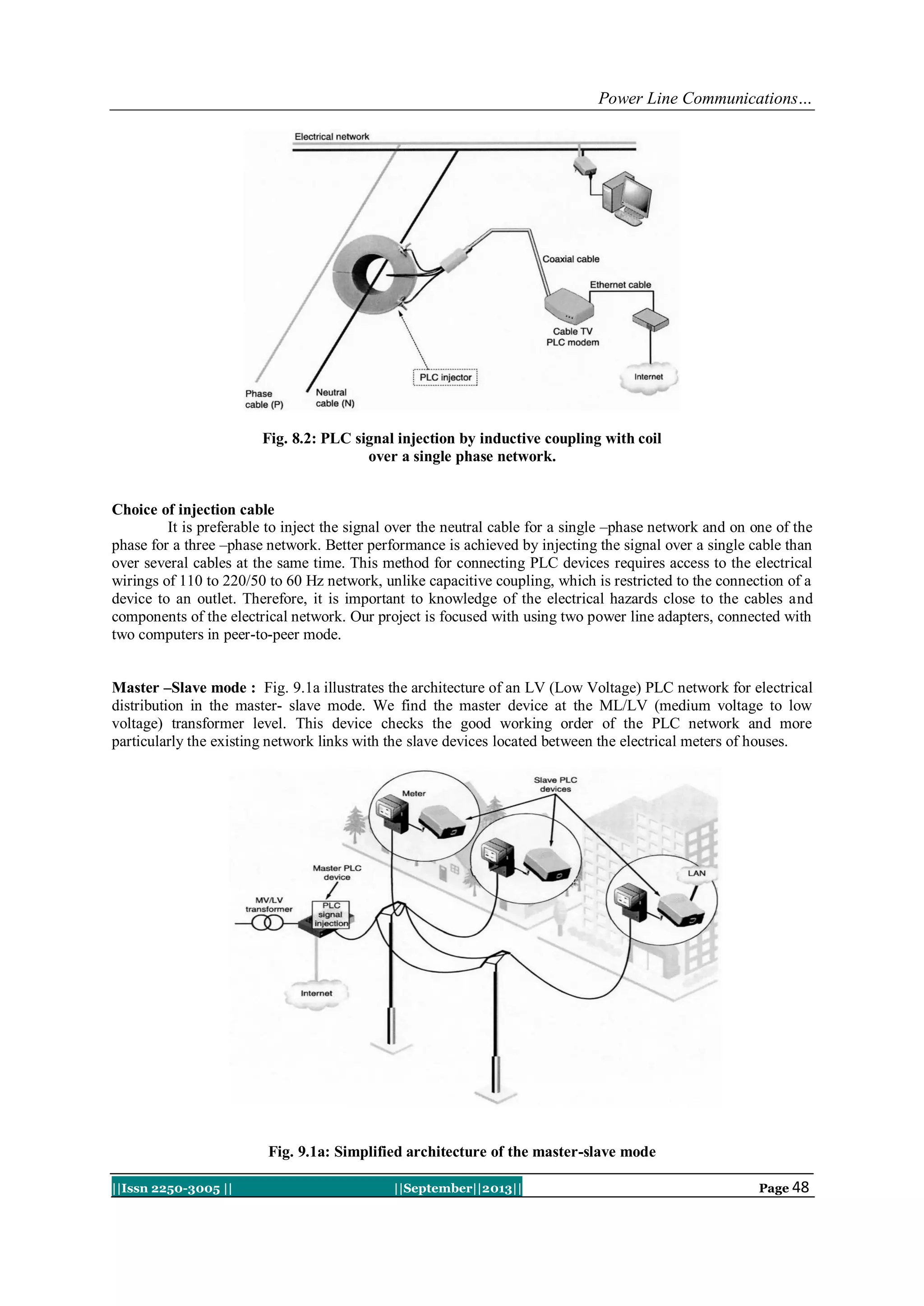 Power Line Communications…
||Issn 2250-3005 || ||September||2013|| Page 48
Fig. 8.2: PLC signal injection by inductive coupling with coil
over a single phase network.
Choice of injection cable
It is preferable to inject the signal over the neutral cable for a single –phase network and on one of the
phase for a three –phase network. Better performance is achieved by injecting the signal over a single cable than
over several cables at the same time. This method for connecting PLC devices requires access to the electrical
wirings of 110 to 220/50 to 60 Hz network, unlike capacitive coupling, which is restricted to the connection of a
device to an outlet. Therefore, it is important to knowledge of the electrical hazards close to the cables and
components of the electrical network. Our project is focused with using two power line adapters, connected with
two computers in peer-to-peer mode.
Master –Slave mode : Fig. 9.1a illustrates the architecture of an LV (Low Voltage) PLC network for electrical
distribution in the master- slave mode. We find the master device at the ML/LV (medium voltage to low
voltage) transformer level. This device checks the good working order of the PLC network and more
particularly the existing network links with the slave devices located between the electrical meters of houses.
Fig. 9.1a: Simplified architecture of the master-slave mode
 