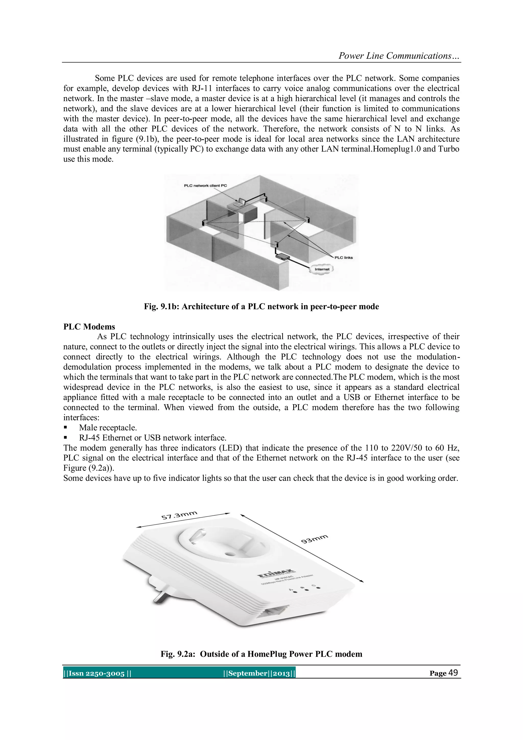 Power Line Communications…
||Issn 2250-3005 || ||September||2013|| Page 49
Some PLC devices are used for remote telephone interfaces over the PLC network. Some companies
for example, develop devices with RJ-11 interfaces to carry voice analog communications over the electrical
network. In the master –slave mode, a master device is at a high hierarchical level (it manages and controls the
network), and the slave devices are at a lower hierarchical level (their function is limited to communications
with the master device). In peer-to-peer mode, all the devices have the same hierarchical level and exchange
data with all the other PLC devices of the network. Therefore, the network consists of N to N links. As
illustrated in figure (9.1b), the peer-to-peer mode is ideal for local area networks since the LAN architecture
must enable any terminal (typically PC) to exchange data with any other LAN terminal.Homeplug1.0 and Turbo
use this mode.
Fig. 9.1b: Architecture of a PLC network in peer-to-peer mode
PLC Modems
As PLC technology intrinsically uses the electrical network, the PLC devices, irrespective of their
nature, connect to the outlets or directly inject the signal into the electrical wirings. This allows a PLC device to
connect directly to the electrical wirings. Although the PLC technology does not use the modulation-
demodulation process implemented in the modems, we talk about a PLC modem to designate the device to
which the terminals that want to take part in the PLC network are connected.The PLC modem, which is the most
widespread device in the PLC networks, is also the easiest to use, since it appears as a standard electrical
appliance fitted with a male receptacle to be connected into an outlet and a USB or Ethernet interface to be
connected to the terminal. When viewed from the outside, a PLC modem therefore has the two following
interfaces:
 Male receptacle.
 RJ-45 Ethernet or USB network interface.
The modem generally has three indicators (LED) that indicate the presence of the 110 to 220V/50 to 60 Hz,
PLC signal on the electrical interface and that of the Ethernet network on the RJ-45 interface to the user (see
Figure (9.2a)).
Some devices have up to five indicator lights so that the user can check that the device is in good working order.
Fig. 9.2a: Outside of a HomePlug Power PLC modem
 