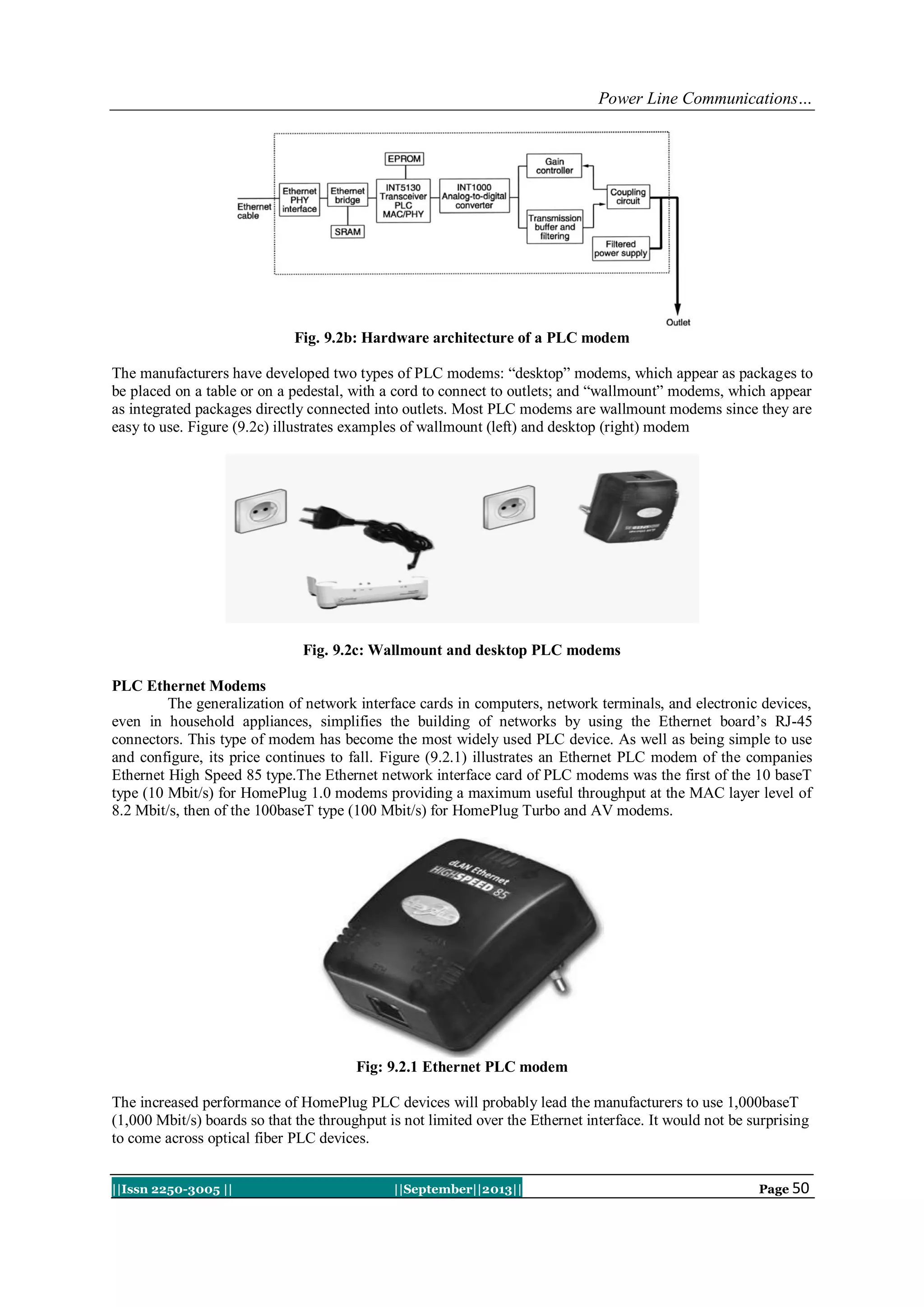 Power Line Communications…
||Issn 2250-3005 || ||September||2013|| Page 50
Fig. 9.2b: Hardware architecture of a PLC modem
The manufacturers have developed two types of PLC modems: “desktop” modems, which appear as packages to
be placed on a table or on a pedestal, with a cord to connect to outlets; and “wallmount” modems, which appear
as integrated packages directly connected into outlets. Most PLC modems are wallmount modems since they are
easy to use. Figure (9.2c) illustrates examples of wallmount (left) and desktop (right) modem
Fig. 9.2c: Wallmount and desktop PLC modems
PLC Ethernet Modems
The generalization of network interface cards in computers, network terminals, and electronic devices,
even in household appliances, simplifies the building of networks by using the Ethernet board‟s RJ-45
connectors. This type of modem has become the most widely used PLC device. As well as being simple to use
and configure, its price continues to fall. Figure (9.2.1) illustrates an Ethernet PLC modem of the companies
Ethernet High Speed 85 type.The Ethernet network interface card of PLC modems was the first of the 10 baseT
type (10 Mbit/s) for HomePlug 1.0 modems providing a maximum useful throughput at the MAC layer level of
8.2 Mbit/s, then of the 100baseT type (100 Mbit/s) for HomePlug Turbo and AV modems.
Fig: 9.2.1 Ethernet PLC modem
The increased performance of HomePlug PLC devices will probably lead the manufacturers to use 1,000baseT
(1,000 Mbit/s) boards so that the throughput is not limited over the Ethernet interface. It would not be surprising
to come across optical fiber PLC devices.
 