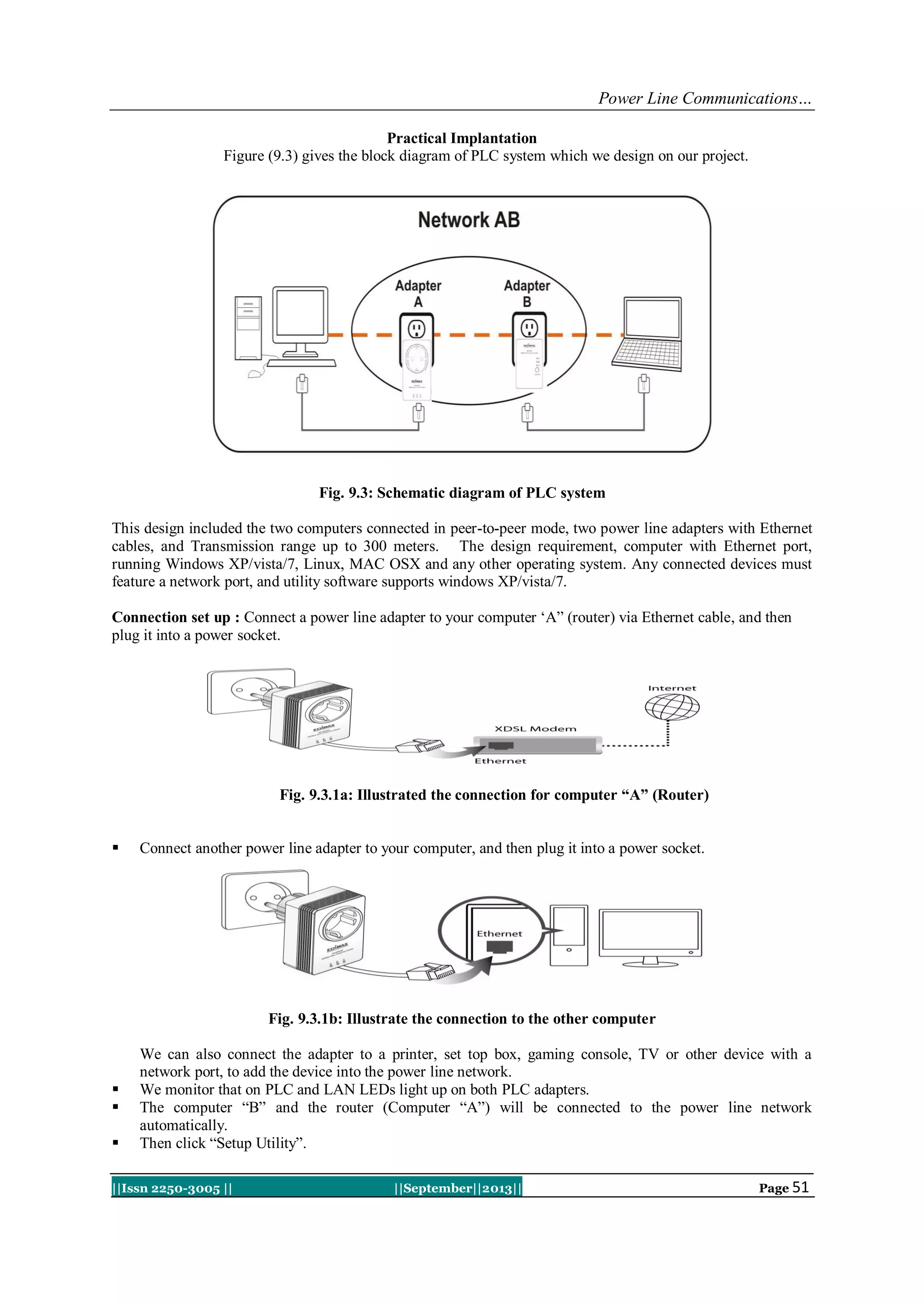 Power Line Communications…
||Issn 2250-3005 || ||September||2013|| Page 51
Practical Implantation
Figure (9.3) gives the block diagram of PLC system which we design on our project.
Fig. 9.3: Schematic diagram of PLC system
This design included the two computers connected in peer-to-peer mode, two power line adapters with Ethernet
cables, and Transmission range up to 300 meters. The design requirement, computer with Ethernet port,
running Windows XP/vista/7, Linux, MAC OSX and any other operating system. Any connected devices must
feature a network port, and utility software supports windows XP/vista/7.
Connection set up : Connect a power line adapter to your computer „A” (router) via Ethernet cable, and then
plug it into a power socket.
Fig. 9.3.1a: Illustrated the connection for computer “A” (Router)
 Connect another power line adapter to your computer, and then plug it into a power socket.
Fig. 9.3.1b: Illustrate the connection to the other computer
We can also connect the adapter to a printer, set top box, gaming console, TV or other device with a
network port, to add the device into the power line network.
 We monitor that on PLC and LAN LEDs light up on both PLC adapters.
 The computer “B” and the router (Computer “A”) will be connected to the power line network
automatically.
 Then click “Setup Utility”.
 
