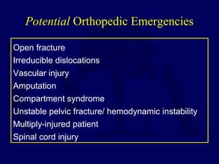 Potential Orthopedic Emergencies
Open fracture
Irreducible dislocations
Vascular injury
Amputation
Compartment syndrome
Unstable pelvic fracture/ hemodynamic instability
Multiply-injured patient
Spinal cord injury
 