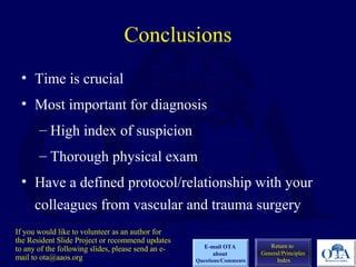 Conclusions
• Time is crucial
• Most important for diagnosis
– High index of suspicion
– Thorough physical exam
• Have a defined protocol/relationship with your
colleagues from vascular and trauma surgery
Return to
General/Principles
Index
E-mail OTA
about
Questions/Comments
If you would like to volunteer as an author for
the Resident Slide Project or recommend updates
to any of the following slides, please send an e-
mail to ota@aaos.org
 