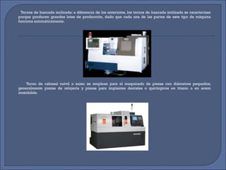 Tornos de bancada inclinada: a diferencia de los anteriores, los tornos de bancada inclinada se caracterizan porque producen grandes lotes de producción, dado que cada una de las partes de este tipo de máquina funciona automáticamente. Torno de cabezal móvil o suizo: se emplean para el maquinado de piezas con diámetros pequeños, generalmente piezas de relojería y piezas para implantes dentales o quirúrgicos en titanio o en acero inoxidable. 