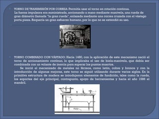 TORNO DE TRANSMISIÓN POR CORREA:  Permitía usar el torno en rotación continua.  La fuerza impulsora era suministrada, accionando a mano mediante manivela, una rueda de gran diámetro llamada "la gran rueda", enlazada mediante una correa cruzada con el vástago porta pieza. Requería un gran esfuerzo humano, por lo que no se extendió su uso. TORNO COMBINADO CON VÁSTAGO:  Hacia 1480, con la aplicación de este mecanismo nació el torno de accionamiento contínuo, lo que implicaba el uso de biela-manivela, que debía ser combinada con un volante de inercia para superar los puntos muertos.  Se inició el mecanizado de metales no férreos, como latón, cobre y bronce y con la introducción de algunas mejoras, este torno se siguió utilizando durante varios siglos. En la primitiva estructura de madera se introdujeron elementos de fundición, tales como la rueda, los soportes del eje principal, contrapunto, apoyo de herramientas y hacia el año 1586 el mandril. 