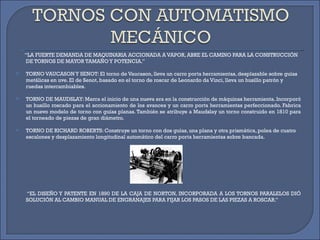 ‘‘ LA FUERTE DEMANDA DE MAQUINARIA ACCIONADA A VAPOR, ABRE EL CAMINO PARA LA CONSTRUCCIÓN DE TORNOS DE MAYOR TAMAÑO Y POTENCIA.’’  TORNO VAUCASON Y SENOT: El torno de Vaucason, lleva un carro porta herramientas, desplazable sobre guías metálicas en uve. El de Senot, basado en el torno de roscar de Leonardo da Vinci, lleva un husillo patrón y ruedas intercambiables. TORNO DE MAUDSLAY: Marca el inicio de una nueva era en la construcción de máquinas herramienta. Incorporó un husillo roscado para el accionamiento de los avances y un carro porta herramientas perfeccionado. Fabrica un nuevo modelo de torno con guías planas. También se atribuye a Maudslay un torno construido en 1810 para el torneado de piezas de gran diámetro.  TORNO DE RICHARD ROBERTS: Construye un torno con dos guías, una plana y otra prismática, polea de cuatro escalones y desplazamiento longitudinal automático del carro porta herramientas sobre bancada.  ‘‘ EL DISEÑO Y PATENTE EN 1890 DE LA CAJA DE NORTON, INCORPORADA A LOS TORNOS PARALELOS DIÓ SOLUCIÓN AL CAMBIO MANUAL DE ENGRANAJES PARA FIJAR LOS PASOS DE LAS PIEZAS A ROSCAR.’’  