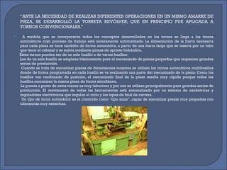 ‘‘ ANTE LA NECESIDAD DE REALIZAR DIFERENTES OPERACIONES EN UN MISMO AMARRE DE PIEZA, SE DESARROLLÓ LA TORRETA REVÓLVER; QUE EN PRINCIPIO FUE APLICADA A TORNOS CONVENCIONALES.’’  A medida que se incorporarón todos los conceptos desarrollados en los tornos se llega a los tronos automáticos cuyo proceso de trabajo está enteramente automatizado. La alimentación de la barra necesaria para cada pieza se hace también de forma automática, a partir de una barra larga que se inserta por un tubo que tiene el cabezal y se sujeta mediante pinzas de apriete hidráulico. Estos tornos pueden ser de un solo husillo o de varios husillos: Los de un solo husillo se emplean básicamente para el mecanizado de piezas pequeñas que requieran grandes series de producción. Cuando se trata de mecanizar piezas de dimensiones mayores se utilizan los tornos automáticos multihusillos donde de forma programada en cada husillo se va realizando una parte del mecanizado de la pieza. Como los husillos van cambiando de posición, el mecanizado final de la pieza resulta muy rápido porque todos los husillos mecanizan la misma pieza de forma simultánea. La puesta a punto de estos tornos es muy laboriosa y por eso se utilizan principalmente para grandes series de producción. El movimiento de todas las herramientas está automatizado por un sistema de excéntricas y reguladores electrónicos que regulan el ciclo y los topes de final de carrera. Un tipo de torno automático es el conocido como "tipo suizo", capaz de mecanizar piezas muy pequeñas con tolerancias muy estrechas. 