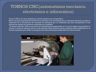 El torno CNC es un torno dirigido por control numérico por computadora. Ofrece una gran capacidad de producción y precisión en el mecanizado por su estructura funcional y porque la trayectoria de la herramienta de torneado es controlada por un ordenador que lleva incorporado, el cual procesa las órdenes de ejecución contenidas en un software   El control numérico (CN) es una forma de automatización programable en la cual el equipo de procesado se controla a través de números, letras y otros símbolos. Estos números, letras y símbolos están codificados en un formato apropiado para definir un programa de instrucciones para desarrollar una tarea concreta. 