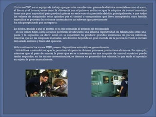 Un torno CNC es un equipo de trabajo que permite manufacturar piezas de distintos materiales como el acero, el hierro y el bronce, entre otros, la diferencia con el primero radica en que la máquina de control numérico tiene una gran capacidad para producir piezas en serie con alta precisión debido, principalmente, a que todos los valores de maquinado están guiados por el control o computadora que lleva incorporado, cuya función específica es procesar las órdenes contenidas en un software que previamente ha sido programado por un experto.   De hecho, debido a que el control es el que comanda el proceso de mecanizado en los tornos CNC, estos equipos permiten al fabricante una altísima repetitividad de fabricación entre una  pieza y la siguiente, es decir están en la capacidad de producir grandes volúmenes de partes idénticas, mientras que en las máquinas manuales, esta función depende en gran medida de la pericia, la visión e incluso del estado anímico y físico del operario. Adicionalmente los tornos CNC poseen dispositivos automáticos, generalmente hidráulicos o neumáticos, que le permiten al operario obtener procesos productivos eficientes. Por ejemplo, mientras que el paso de montar la pieza que se va a mecanizar en una máquina de control numérico puede tardar segundos, en los tornos convencionales, se demora en promedio dos minutos, lo que tarda el operario en sujetar la pieza manualmente. 