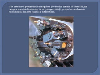 Con esta nueva generación de máquinas que son los centros de torneado, los tiempos muertos disminuyen en un gran porcentaje, ya que los cambios de herramientas son más rápidos y automáticos. 