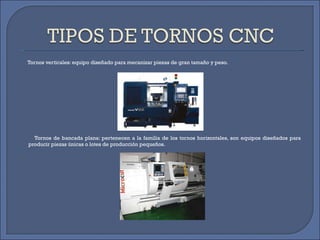 Tornos verticales: equipo diseñado para mecanizar piezas de gran tamaño y peso. Tornos de bancada plana: pertenecen a la familia de los tornos horizontales, son equipos diseñados para producir piezas únicas o lotes de producción pequeños. 